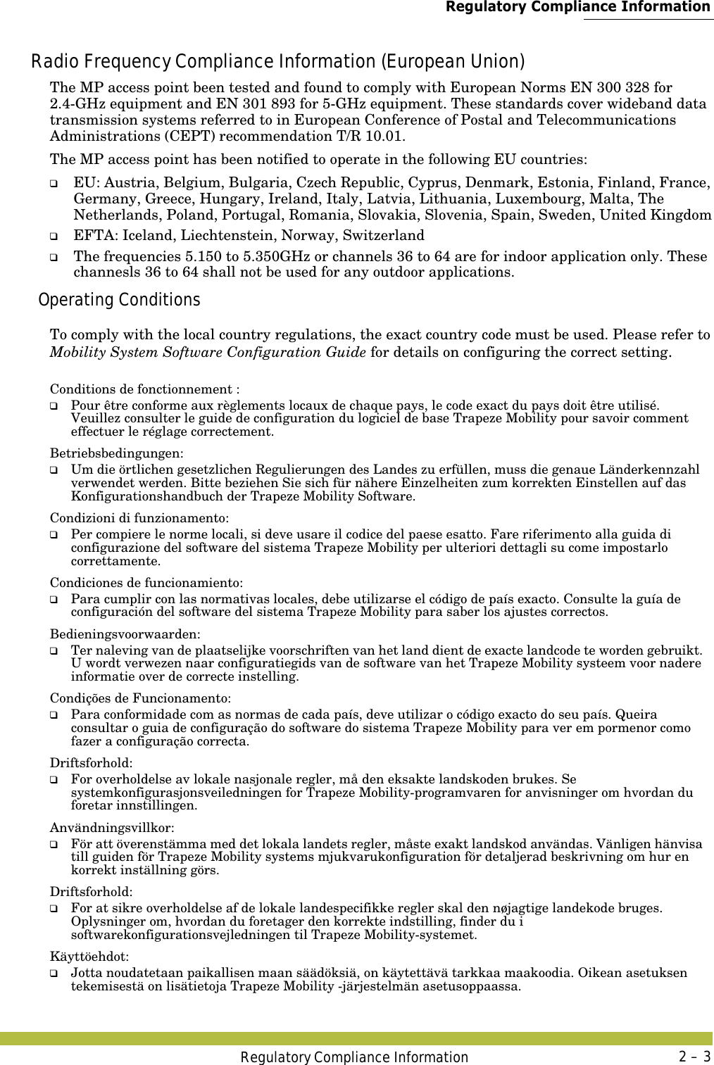 Regulatory Compliance InformationRegulatory Compliance Information 2 – 3Radio Frequency Compliance Information (European Union)The MP access point been tested and found to comply with European Norms EN 300 328 for 2.4-GHz equipment and EN 301 893 for 5-GHz equipment. These standards cover wideband data transmission systems referred to in European Conference of Postal and Telecommunications Administrations (CEPT) recommendation T/R 10.01.The MP access point has been notified to operate in the following EU countries:❑EU: Austria, Belgium, Bulgaria, Czech Republic, Cyprus, Denmark, Estonia, Finland, France, Germany, Greece, Hungary, Ireland, Italy, Latvia, Lithuania, Luxembourg, Malta, The Netherlands, Poland, Portugal, Romania, Slovakia, Slovenia, Spain, Sweden, United Kingdom❑EFTA: Iceland, Liechtenstein, Norway, Switzerland❑The frequencies 5.150 to 5.350GHz or channels 36 to 64 are for indoor application only. These channesls 36 to 64 shall not be used for any outdoor applications.Operating ConditionsTo comply with the local country regulations, the exact country code must be used. Please refer to Mobility System Software Configuration Guide for details on configuring the correct setting.Conditions de fonctionnement :Betriebsbedingungen:Condizioni di funzionamento:Condiciones de funcionamiento:Bedieningsvoorwaarden:Condições de Funcionamento:Driftsforhold:Användningsvillkor:Driftsforhold:Käyttöehdot:❑Pour être conforme aux règlements locaux de chaque pays, le code exact du pays doit être utilisé. Veuillez consulter le guide de configuration du logiciel de base Trapeze Mobility pour savoir comment effectuer le réglage correctement.❑Um die örtlichen gesetzlichen Regulierungen des Landes zu erfüllen, muss die genaue Länderkennzahl verwendet werden. Bitte beziehen Sie sich für nähere Einzelheiten zum korrekten Einstellen auf das Konfigurationshandbuch der Trapeze Mobility Software.❑Per compiere le norme locali, si deve usare il codice del paese esatto. Fare riferimento alla guida di configurazione del software del sistema Trapeze Mobility per ulteriori dettagli su come impostarlo correttamente.❑Para cumplir con las normativas locales, debe utilizarse el código de país exacto. Consulte la guía de configuración del software del sistema Trapeze Mobility para saber los ajustes correctos.❑Ter naleving van de plaatselijke voorschriften van het land dient de exacte landcode te worden gebruikt. U wordt verwezen naar configuratiegids van de software van het Trapeze Mobility systeem voor nadere informatie over de correcte instelling.❑Para conformidade com as normas de cada país, deve utilizar o código exacto do seu país. Queira consultar o guia de configuração do software do sistema Trapeze Mobility para ver em pormenor como fazer a configuração correcta.❑For overholdelse av lokale nasjonale regler, må den eksakte landskoden brukes. Se systemkonfigurasjonsveiledningen for Trapeze Mobility-programvaren for anvisninger om hvordan du foretar innstillingen.❑För att överenstämma med det lokala landets regler, måste exakt landskod användas. Vänligen hänvisa till guiden för Trapeze Mobility systems mjukvarukonfiguration för detaljerad beskrivning om hur en korrekt inställning görs.❑For at sikre overholdelse af de lokale landespecifikke regler skal den nøjagtige landekode bruges. Oplysninger om, hvordan du foretager den korrekte indstilling, finder du i softwarekonfigurationsvejledningen til Trapeze Mobility-systemet.❑Jotta noudatetaan paikallisen maan säädöksiä, on käytettävä tarkkaa maakoodia. Oikean asetuksen tekemisestä on lisätietoja Trapeze Mobility -järjestelmän asetusoppaassa.