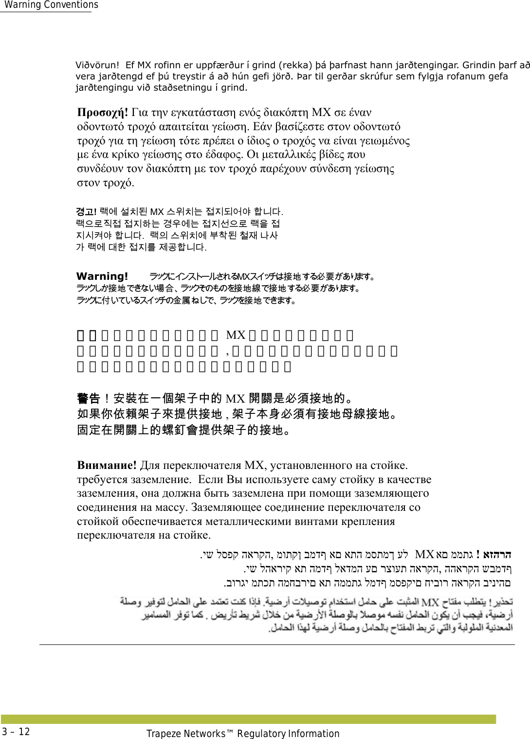 Warning ConventionsTrapeze Networks™ Regulatory Information3 – 12  Viðvörun!  Ef MX rofinn er uppfærður í grind (rekka) þá þarfnast hann jarðtengingar. Grindin þarf að vera jarðtengd ef þú treystir á að hún gefi jörð. Þar til gerðar skrúfur sem fylgja rofanum gefa jarðtengingu við staðsetningu í grind.     Προσοχή! Για την εγκατάσταση ενός διακόπτη ΜΧ σε έναν  οδοντωτό τροχό απαιτείται γείωση. Εάν βασίζεστε στον οδοντωτό  τροχό για τη γείωση τότε πρέπει ο ίδιος ο τροχός να είναι γειωμένος  με ένα κρίκο γείωσης στο έδαφος. Οι μεταλλικές βίδες που  συνδέουν τον διακόπτη με τον τροχό παρέχουν σύνδεση γείωσης  στον τροχό.  󷵳󷶖! 󸡏󹚆 󹇚󹼎󸓒 MX 󹍚󹞺󹼎󸍊 󹣇󹩶󸓎󹙪󹘲 󺘟󸍾󸎚.  󸡏󹟲󸤒󹩷󹣇 󹣇󹩶󺘎󸍊 󷵳󹝦󹚆󸍊 󹣇󹩶󹇖󹟲󸤒 󸡏󹟺 󹣇 󹩶󹎒󹿒󹘲 󺘟󸍾󸎚.  󸡏󹠎 󹍚󹞺󹼎󹚆 󸸶󹳟󸓒 󹵖󹡢 󸅎󹅢 󷲶 󸡏󹚆 󸎶󺘒 󹣇󹩶󸨲 󹣒󷶫󺘟󸍾󸎚. Warning!   󱴵󱃀󱥕󴌑 󱴵󱃀󱇄󰶘󱴵󱃀󳝪󱴵󱃀󱥕󴌑   󰡨 󴭡󱗮󱴵 󱃀  警告！安装在一个架子中的 MX 开关是必须接地的。  如果你依赖架子来提供接地 , 架子本身必须有接地母线接地。 固定在开关上的螺钉会提供架子的接地。 󴓶󰷚󰃞󱔙󴉭󱂸󰞐󰦛󲅆󱓠󰞽󳀔 MX 󴼛󴽬󱾿󱥕󵆘󱴵󱃀󳀔  󱌒󲄬󰣰󰤭󴚄󲅆󱓠󰤖󱵠󰤫󱴵󱃀 , 󲅆󱓠󲂼󴠻󱥕󵆘󲂙󱴵󱃀󲕝󳝪󱴵󱃀 󱂊󱔪󱂸󴼛󴽬󰞚󳀔󴅊󴭨󲂓󱵠󰤫󲅆󱓠󳀔󱴵󱃀 Внимание! Для переключателя МХ, установленного на стойке.  требуется заземление.  Если Вы используете саму стойку в качестве  заземления, она должна быть заземлена при помощи заземляющего  соединения на массу. Заземляющее соединение переключателя со  стойкой обеспечивается металлическими винтами крепления  переключателя на стойке. .יש לספק הארקה, מותקן במדף אם אתה מסתמך על  MX ! אזהרהאם ממתג  .יש להאריק את המדף לאדמה עם רצועת הארקה, ההארקה שבמדף   .בורגי מתכת המחברים את הממתג למדף מספקים חיבור הארקה ביניהם 