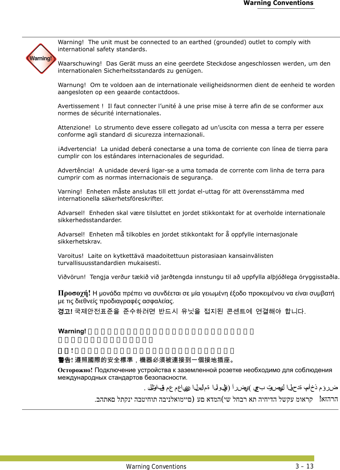  Warning ConventionsWarning Conventions 3 – 13 Warning!Warning!  The unit must be connected to an earthed (grounded) outlet to comply with international safety standards. Waarschuwing!  Das Gerät muss an eine geerdete Steckdose angeschlossen werden, um den internationalen Sicherheitsstandards zu genügen. Warnung!  Om te voldoen aan de internationale veiligheidsnormen dient de eenheid te worden aangesloten op een geaarde contactdoos. Avertissement !  Il faut connecter l’unité à une prise mise à terre afin de se conformer aux normes de sécurité internationales. Attenzione!  Lo strumento deve essere collegato ad un’uscita con messa a terra per essere conforme agli standard di sicurezza internazionali. ¡Advertencia!  La unidad deberá conectarse a una toma de corriente con línea de tierra para cumplir con los estándares internacionales de seguridad. Advertência!  A unidade deverá ligar-se a uma tomada de corrente com linha de terra para cumprir com as normas internacionais de segurança. Varning!  Enheten måste anslutas till ett jordat el-uttag för att överensstämma med internationella säkerhetsföreskrifter.  Advarsel!  Enheden skal være tilsluttet en jordet stikkontakt for at overholde internationale sikkerhedsstandarder. Advarsel!  Enheten må tilkobles en jordet stikkontakt for å oppfylle internasjonale sikkerhetskrav. Varoitus!  Laite on kytkettävä maadoitettuun pistorasiaan kansainvälisten turvallisuusstandardien mukaisesti. Viðvörun!  Tengja verður tækið við jarðtengda innstungu til að uppfylla alþjóðlega öryggisstaðla. Προσοχή! Η μονάδα πρέπει να συνδέεται σε μία γειωμένη έξοδο προκειμένου να είναι συμβατή με τις διεθνείς προδιαγραφές ασφαλείας. 󷵳󷶖! 󷸣󹣒󹗾󹢺󺔒󹦶󹟺󹦶󹋎󺘎󸣚󸬪󸳎󸖒󹎒󹟖󸎑󹟺󹣇󹩶󸓒󺀎󹇲󺍮󹚆󹚦󷵦󺘪󹘲󺘟󸍾󸎚 Warning! ユニットは必ずアースを取ってあるコンセントにつなぎ、 国際安全規格を守ってください。 警告! 遵照国际的安全标准，机器必须被连接到一个接地插座。 󴓶󰷚! 󴨅󲫷󱂛󵀫󳀔󱔙󰫸󲎩󲠦󰃩󲏯󰿸󱥕󵆘󴈻󴦳󱴵󰯀󰞐󰦛󱴵󱃀󱵢󱠷 Осторожно! Подключение устройства к заземленной розетке необходимо для соблюдения международных стандартов безопасности. . للتوافق مع معايير السلا م ة  الدولية) أرضي( يجب توصيل الوحدة بمأخذ مؤرض יש לחבר את היחידה לשקע מוארק (עם אדמה) .בהתאם לתקני הבטיחות הבינלאומיים  אזהרה! 