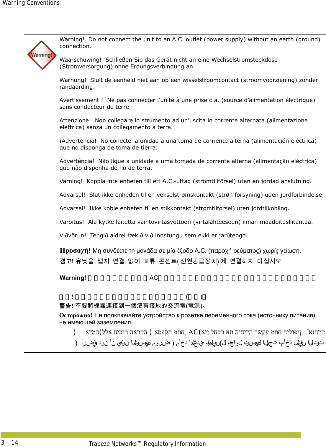  Warning ConventionsTrapeze Networks™ Regulatory Information3 – 14 Warning!Warning!  Do not connect the unit to an A.C. outlet (power supply) without an earth (ground) connection. Waarschuwing!  Schließen Sie das Gerät nicht an eine Wechselstromsteckdose (Stromversorgung) ohne Erdungsverbindung an. Warnung!  Sluit de eenheid niet aan op een wisselstroomcontact (stroomvoorziening) zonder randaarding. Avertissement !  Ne pas connecter l’unité à une prise c.a. (source d’alimentation électrique) sans conducteur de terre. Attenzione!  Non collegare lo strumento ad un’uscita in corrente alternata (alimentazione elettrica) senza un collegamento a terra. ¡Advertencia!  No conecte la unidad a una toma de corriente alterna (alimentación eléctrica) que no disponga de toma de tierra. Advertência!  Não ligue a unidade a uma tomada de corrente alterna (alimentação eléctrica) que não disponha de fio de terra. Varning!  Koppla inte enheten till ett A.C.-uttag (strömtillförsel) utan en jordad anslutning.  Advarsel!  Slut ikke enheden til en vekselstrømskontakt (strømforsyning) uden jordforbindelse.  Advarsel!  Ikke koble enheten til en stikkontakt (strømtilførsel) uten jordtilkobling. Varoitus!  Älä kytke laitetta vaihtovirtasyöttöön (virtalähteeseen) ilman maadoitusliitäntää. Viðvörun!  Tengið aldrei tækið við innstungu sem ekki er jarðtengd.  Προσοχή! Μη συνδέετε τη μονάδα σε μία έξοδο A.C. (παροχή ρεύματος) χωρίς γείωση. 󷵳󷶖! 󹟖󸎑󹟺󹣇󹩶󹚦󷵦󹙼󹠪󷸆󸨎󺀎󹇲󺍮󹢺󹞆󷶫󷺿󹡛󹼎󹚆󹚦󷵦󺘎󹩶󸩾󹎣󹎒󹛚 Warning! アースを取っていないACコンセント（電源）にユニットをつながないでください。 警告! 不要将机器连接到一个没有接地的交流电(电源)。 󴓶󰷚! 󰞝󴌑󱖗󲏯󰿸󴦳󱴵󰯀󰞐󰦛󲘢󲂙󱴵󱃀󳀔󰠴󲛑󵂋(󵂋󲠠) Осторожно! Не подключайте устройство к розетке переменного тока (источнику питания), не имеющей заземления. אזהרה! אין לחבר את היחידה לשקע מתח חילופין (ACאספקת מתח, ) ללא חיבור הארקה (אדמה).   ). أرضيًا(دون أن يكو ن  التوصيل مؤرضًا ) مأخذ التغذ ية بالتيار(لا  تحاول توصيل الوحدة بمأخذ للتيار المتردد 