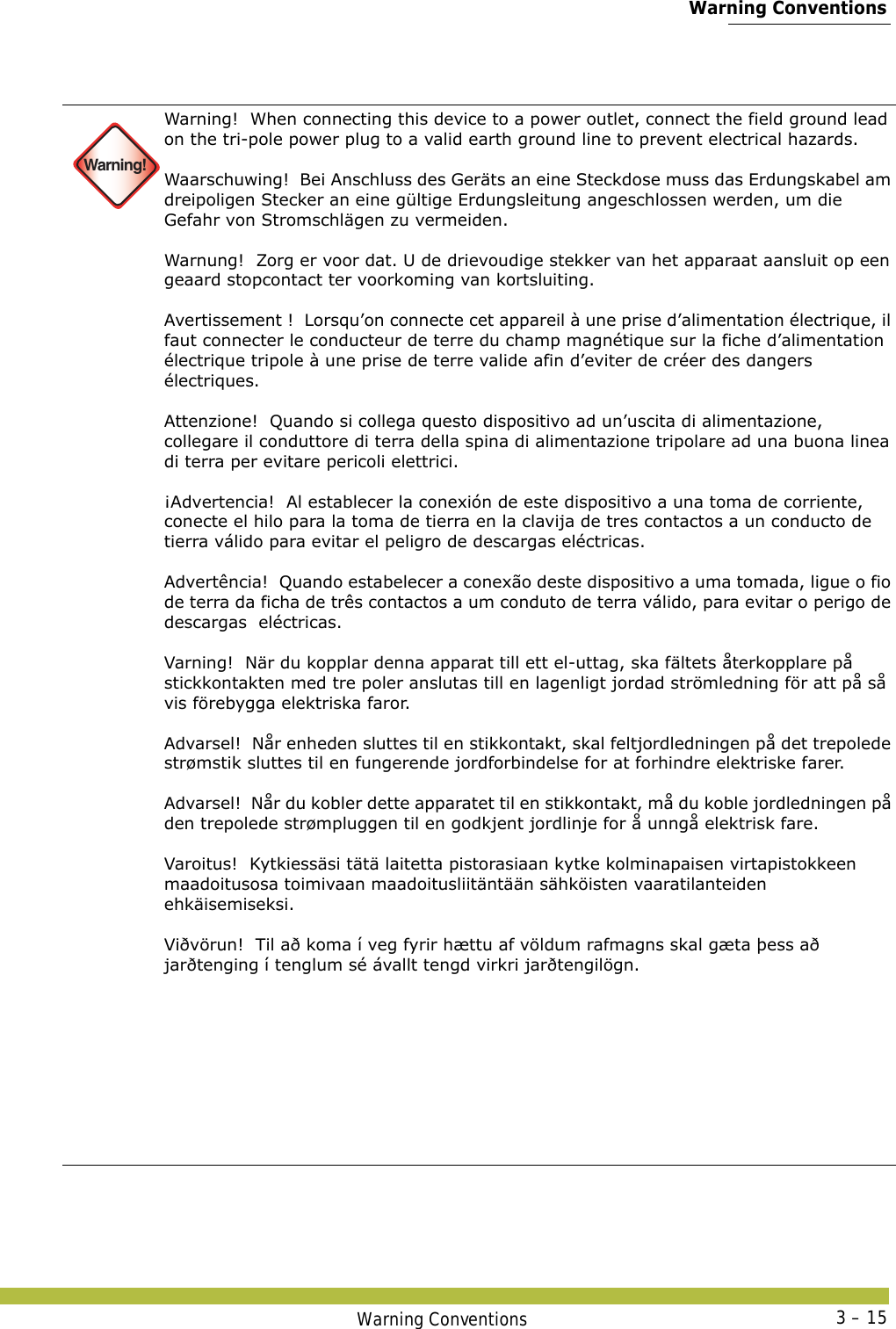  Warning ConventionsWarning Conventions 3 – 15 Warning!Warning!  When connecting this device to a power outlet, connect the field ground lead on the tri-pole power plug to a valid earth ground line to prevent electrical hazards. Waarschuwing!  Bei Anschluss des Geräts an eine Steckdose muss das Erdungskabel am dreipoligen Stecker an eine gültige Erdungsleitung angeschlossen werden, um die Gefahr von Stromschlägen zu vermeiden. Warnung!  Zorg er voor dat. U de drievoudige stekker van het apparaat aansluit op een geaard stopcontact ter voorkoming van kortsluiting. Avertissement !  Lorsqu’on connecte cet appareil à une prise d’alimentation électrique, il faut connecter le conducteur de terre du champ magnétique sur la fiche d’alimentation électrique tripole à une prise de terre valide afin d’eviter de créer des dangers électriques. Attenzione!  Quando si collega questo dispositivo ad un’uscita di alimentazione,  collegare il conduttore di terra della spina di alimentazione tripolare ad una buona linea di terra per evitare pericoli elettrici. ¡Advertencia!  Al establecer la conexión de este dispositivo a una toma de corriente, conecte el hilo para la toma de tierra en la clavija de tres contactos a un conducto de tierra válido para evitar el peligro de descargas eléctricas. Advertência!  Quando estabelecer a conexão deste dispositivo a uma tomada, ligue o fio de terra da ficha de três contactos a um conduto de terra válido, para evitar o perigo de descargas  eléctricas. Varning!  När du kopplar denna apparat till ett el-uttag, ska fältets återkopplare på stickkontakten med tre poler anslutas till en lagenligt jordad strömledning för att på så vis förebygga elektriska faror. Advarsel!  Når enheden sluttes til en stikkontakt, skal feltjordledningen på det trepolede strømstik sluttes til en fungerende jordforbindelse for at forhindre elektriske farer. Advarsel!  Når du kobler dette apparatet til en stikkontakt, må du koble jordledningen på den trepolede strømpluggen til en godkjent jordlinje for å unngå elektrisk fare. Varoitus!  Kytkiessäsi tätä laitetta pistorasiaan kytke kolminapaisen virtapistokkeen maadoitusosa toimivaan maadoitusliitäntään sähköisten vaaratilanteiden ehkäisemiseksi. Viðvörun!  Til að koma í veg fyrir hættu af völdum rafmagns skal gæta þess að jarðtenging í tenglum sé ávallt tengd virkri jarðtengilögn.