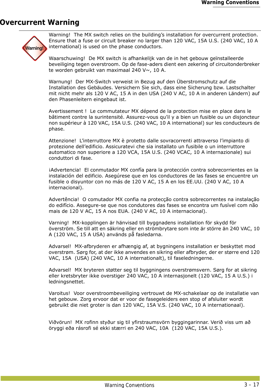  Warning ConventionsWarning Conventions 3 – 17Overcurrent Warning Warning!Warning!  The MX switch relies on the building’s installation for overcurrent protection. Ensure that a fuse or circuit breaker no larger than 120 VAC, 15A U.S. (240 VAC, 10 A international) is used on the phase conductors.  Waarschuwing!  De MX switch is afhankelijk van de in het gebouw geïnstalleerde beveiliging tegen overstroom. Op de fase-aders dient een zekering of circuitonderbreker te worden gebruikt van maximaal 240 V~, 10 A. Warnung!  Der MX-Switch verweist in Bezug auf den Überstromschutz auf die Installation des Gebäudes. Versichern Sie sich, dass eine Sicherung bzw. Lastschalter mit nicht mehr als 120 V AC, 15 A in den USA (240 V AC, 10 A in anderen Ländern) auf den Phasenleitern eingebaut ist. Avertissement !  Le commutateur MX dépend de la protection mise en place dans le bâtiment contre la surintensité. Assurez-vous qu’il y a bien un fusible ou un disjoncteur non supérieur à 120 VAC, 15A U.S. (240 VAC, 10 A international) sur les conducteurs de phase. Attenzione!  L’interruttore MX è protetto dalle sovracorrenti attraverso l’impianto di protezione dell’edificio. Assicuratevi che sia installato un fusibile o un interruttore automatico non superiore a 120 VCA, 15A U.S. (240 VCAC, 10 A internazionale) sui conduttori di fase. ¡Advertencia!  El conmutador MX confía para la protección contra sobrecorrientes en la instalación del edificio. Asegúrese que en los conductores de las fases se encuentre un fusible o disyuntor con no más de 120 V AC, 15 A en los EE.UU. (240 V AC, 10 A internacional). Advertência!  O comutador MX confia na protecção contra sobrecorrentes na instalação do edifício. Assegure-se que nos condutores das fases se encontra um fusível com não mais de 120 V AC, 15 A nos EUA. (240 V AC, 10 A internacional). Varning!  MX-kopplingen är hänvisad till byggnadens installation för skydd för överström. Se till att en säkring eller en strömbrytare som inte är större än 240 VAC, 10 A (120 VAC, 15 A USA) används på fasledarna. Advarsel!  MX-afbryderen er afhængig af, at bygningens installation er beskyttet mod overstrøm. Sørg for, at der ikke anvendes en sikring eller afbryder, der er større end 120 VAC, 15A  (USA) (240 VAC, 10 A internationalt), til faseledningerne. Advarsel!  MX bryteren støtter seg til byggningens overstrømsvern. Sørg for at sikring eller kretsbryter ikke overstiger 240 VAC, 10 A internasjonelt (120 VAC, 15 A U.S.) i ledningsnettet. Varoitus!  Voor overstroombeveiliging vertrouwt de MX-schakelaar op de installatie van het gebouw. Zorg ervoor dat er voor de fasegeleiders een stop of afsluiter wordt gebruikt die niet groter is dan 120 VAC, 15A V.S. (240 VAC, 10 A internationaal). Viðvörun!  MX rofinn styður sig til yfirstraumsvörn byggingarinnar. Verið viss um að öryggi eða rásrofi sé ekki stærri en 240 VAC, 10A  (120 VAC, 15A U.S.). 