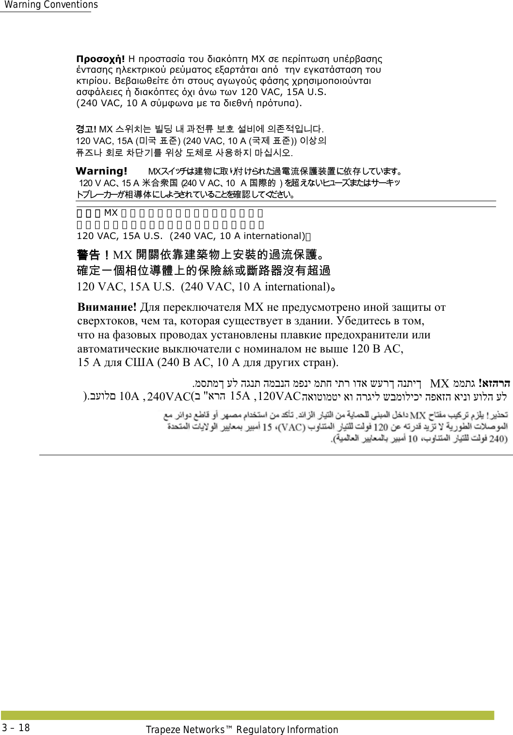  Warning ConventionsTrapeze Networks™ Regulatory Information3 – 18Προσοχή! Η προστασία του διακόπτη MX σε περίπτωση υπέρβασης  έντασης ηλεκτρικού ρεύματος εξαρτάται από  την εγκατάσταση του  κτιρίου. Βεβαιωθείτε ότι στους αγωγούς φάσης χρησιμοποιούνται  ασφάλειες ή διακόπτες όχι άνω των 120 VAC, 15A U.S.  (240 VAC, 10 A σύμφωνα με τα διεθνή πρότυπα). 󷵳󷶖! MX 󹍚󹞺󹼎󸍊 󸼂󸗟 󸅪 󷶲󹢺󸨎 󸶪󺛮 󹇚󸻺󹚆 󹠎󹤪󹢷󹠻󸍾󸎚.  120 VAC, 15A (󸲮󷸣 󺔒󹦶) (240 VAC, 10 A (󷸣󹣒 󺔒󹦶)) 󹠪󹅷󹠎  󺖞󹨾󸅎 󺝂󸤒 󹳞󸎞󷻦󸨲 󹞺󹅷 󸑺󹵪󸤒 󹅢󹝟󺘎󹩶 󸩾󹎣󹎒󹛚.  Warning!   󱢊 󲯹 󰵦 󰡨󴧞󵂋󲛑󰥭󴔇󴉕󳣾󰤭󱓨  󳘃󰶘󴇖󱂍󰃥 󱂍󵀫󳀔󰃦󴜕󳂈󱖞󰣣󳉊 󴐝   警告！MX 开关依靠建筑物上安装的过流保护。  确定一个相位导体上的保险丝或断路器没有超过  120 VAC, 15A U.S.  (240 VAC, 10 A international)。 󴓶󰷚󰃞MX 󴼛󴽬󰤭󵃰󱢊󳕙󲯹󰞚󱔙󴉭󳀔󴧞󲛑󰥭󴔇  󳉊󱔪󰞐󰦛󳂈󰣝󱖞󵑤󰞚󳀔󰥭󵀺󳜂󱮦󱽇󴝿󰿸󲘢󲂙󴜕󴧞  120 VAC, 15A U.S.  (240 VAC, 10 A international) Внимание! Для переключателя МХ не предусмотрено иной защиты от  сверхтоков, чем та, которая существует в здании. Убедитесь в том,  что на фазовых проводах установлены плавкие предохранители или  автоматические выключатели с номиналом не выше 120 В АС,  15 А для США (240 В АС, 10 А для других стран). ).בעולם  10A , 240VAC (ב &quot;ארה 15A , 120VAC .מסתמך על הגנת המבנה מפני מתח יתר ודא שערך הנתיך  MX !אזהרה ממתג  האוטומטי או הרגיל שבמוליכי הפאזה אינו עולה על  