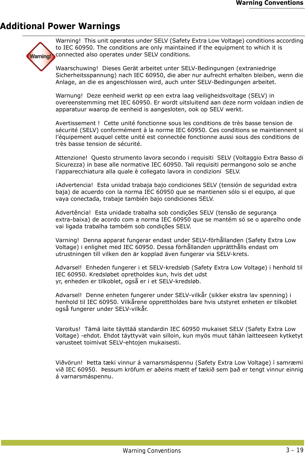  Warning ConventionsWarning Conventions 3 – 19Additional Power Warnings Warning!Warning!  This unit operates under SELV (Safety Extra Low Voltage) conditions according to IEC 60950. The conditions are only maintained if the equipment to which it is connected also operates under SELV conditions. Waarschuwing!  Dieses Gerät arbeitet unter SELV-Bedingungen (extraniedrige Sicherheitsspannung) nach IEC 60950, die aber nur aufrecht erhalten bleiben, wenn die Anlage, an die es angeschlossen wird, auch unter SELV-Bedingungen arbeitet. Warnung!  Deze eenheid werkt op een extra laag veiligheidsvoltage (SELV) in overeenstemming met IEC 60950. Er wordt uitsluitend aan deze norm voldaan indien de apparatuur waarop de eenheid is aangesloten, ook op SELV werkt. Avertissement !  Cette unité fonctionne sous les conditions de très basse tension de sécurité (SELV) conformément à la norme IEC 60950. Ces conditions se maintiennent si l’équipement auquel cette unité est connectée fonctionne aussi sous des conditions de très basse tension de sécurité. Attenzione!  Questo strumento lavora secondo i requisiti  SELV (Voltaggio Extra Basso di Sicurezza) in base alle normative IEC 60950. Tali requisiti permangono solo se anche l’apparecchiatura alla quale è collegato lavora in condizioni  SELV. ¡Advertencia!  Esta unidad trabaja bajo condiciones SELV (tensión de seguridad extra baja) de acuerdo con la norma IEC 60950 que se mantienen sólo si el equipo, al que vaya conectada, trabaje también bajo condiciones SELV. Advertência!  Esta unidade trabalha sob condições SELV (tensão de segurança extra-baixa) de acordo com a norma IEC 60950 que se mantém só se o aparelho onde vai ligada trabalha também sob condições SELV. Varning!  Denna apparat fungerar endast under SELV-förhållanden (Safety Extra Low Voltage) i enlighet med IEC 60950. Dessa förhållanden upprätthålls endast om utrustningen till vilken den är kopplad även fungerar via SELV-krets. Advarsel!  Enheden fungerer i et SELV-kredsløb (Safety Extra Low Voltage) i henhold til IEC 60950. Kredsløbet opretholdes kun, hvis det udst yr, enheden er tilkoblet, også er i et SELV-kredsløb. Advarsel!  Denne enheten fungerer under SELV-vilkår (sikker ekstra lav spenning) i henhold til IEC 60950. Vilkårene opprettholdes bare hvis utstyret enheten er tilkoblet også fungerer under SELV-vilkår.Varoitus!  Tämä laite täyttää standardin IEC 60950 mukaiset SELV (Safety Extra Low Voltage) -ehdot. Ehdot täyttyvät vain silloin, kun myös muut tähän laitteeseen kytketyt varusteet toimivat SELV-ehtojen mukaisesti.Viðvörun!  Þetta tæki vinnur á varnarsmáspennu (Safety Extra Low Voltage) í samræmi við IEC 60950.  Þessum kröfum er aðeins mætt ef tækið sem það er tengt vinnur einnig á varnarsmáspennu.