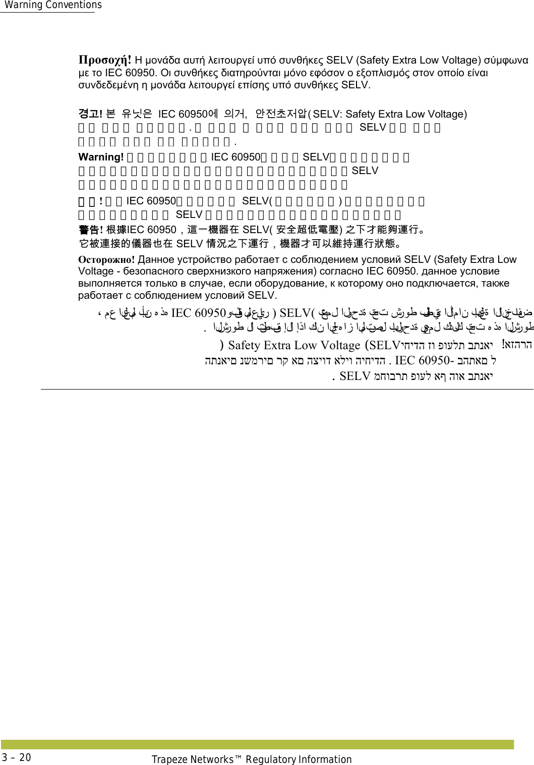  Warning ConventionsTrapeze Networks™ Regulatory Information3 – 20    Προσοχή! Η μονάδα αυτή λειτουργεί υπό συνθήκες SELV (Safety Extra Low Voltage) σύμφωνα με το IEC 60950. Οι συνθήκες διατηρούνται μόνο εφόσον ο εξοπλισμός στον οποίο είναι συνδεδεμένη η μονάδα λειτουργεί επίσης υπό συνθήκες SELV. 󷵳󷶖! 󸶮󹟖󸎑󹟶IEC 60950󹚆󹠎󷴦󹗾󹢺󹶾󹢶󹘋SELV: Safety Extra Low Voltage)  조건 하에서 작동합니다. 이 조건은 본 유닛이 연결된 장비도 SELV 조건 하에서  작동하는 경우에 한해 적용됩니다. Warning! このユニットは、IEC 60950に準拠のSELV（安全超低電圧） 条件の下で動作します。このユニットが接続される装置もSELV 条件の下で動作する場合のみ、この条件は保持されます。 警告! 根据IEC 60950，这一机器在 SELV( 安全超低电压) 之下才能够运行。 它被连接的仪器也在 SELV 情况之下运行，机器才可以维持运行状态。 󴓶󰷚! 󲇉󱹪IEC 60950󰃩󴦩󰞐󲏯󰿸󱂸 SELV( 󱔙󰫸󴜕󰣞󵂋󱉣) 󰟛󰞛󱯝󳪍󱊰󴧛󴇜 󱔓󴈻󴦳󱴵󳀔󰪐󰿸󰟯󱂸 SELV 󱩕󲙑󰟛󰞛󴧛󴇜󰃩󲏯󰿸󱯝󰵿󰡵󳜽󱲑󴧛󴇜󲱐󱫛 Осторожно! Данное устройство работает с соблюдением условий SELV (Safety Extra Low Voltage - безопасного сверхнизкого напряжения) согласно IEC 60950. данное условие выполняется только в случае, если оборудование, к которому оно подключается, также работает с соблюдением условий SELV. ( تعم ل  الوحدة تحت شروط فلطية الأمان بالغة  الانخفاض SELVوفقًا لمعيار ) IEC 60950، مع العلم بأن ﻩذﻩ .  الشروط لا  تنطبق إلا إذا كا ن  الجﻩ از المتصل بالوحدة يعم ل  كذ لك تحت ﻩذﻩ الشروطאזהרה! יחידה זו פועלת בתנאי SELV (Safety Extra Low Voltage)  - בהתאם לIEC 60950התנאים נשמרים רק אם הציוד אליו היחידה . מחוברת פועל אף הוא בתנאי SELV. 