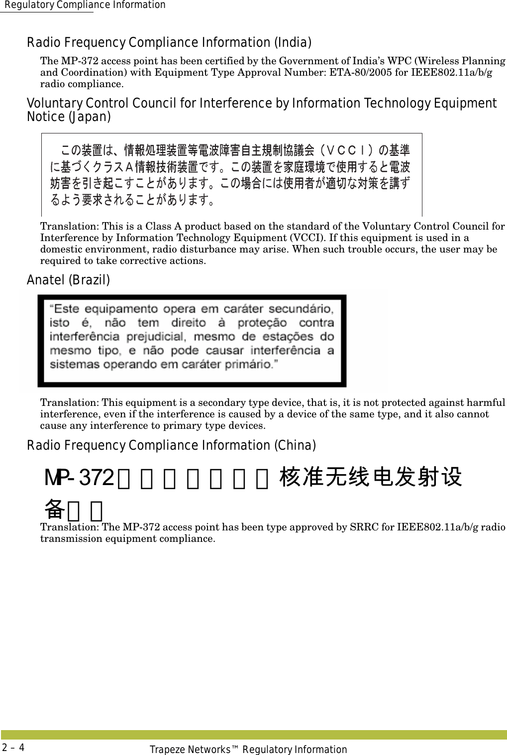  Regulatory Compliance InformationTrapeze Networks™ Regulatory Information2 – 4Radio Frequency Compliance Information (India)The MP-372 access point has been certified by the Government of India’s WPC (Wireless Planning and Coordination) with Equipment Type Approval Number: ETA-80/2005 for IEEE802.11a/b/g radio compliance.Voluntary Control Council for Interference by Information Technology Equipment Notice (Japan)Translation: This is a Class A product based on the standard of the Voluntary Control Council for Interference by Information Technology Equipment (VCCI). If this equipment is used in a domestic environment, radio disturbance may arise. When such trouble occurs, the user may be required to take corrective actions.Anatel (Brazil)Translation: This equipment is a secondary type device, that is, it is not protected against harmful interference, even if the interference is caused by a device of the same type, and it also cannot cause any interference to primary type devices.Radio Frequency Compliance Information (China)   Translation: The MP-372 access point has been type approved by SRRC for IEEE802.11a/b/g radio transmission equipment compliance.MP-372 由无线电管理部核准无线电发射设备标准 