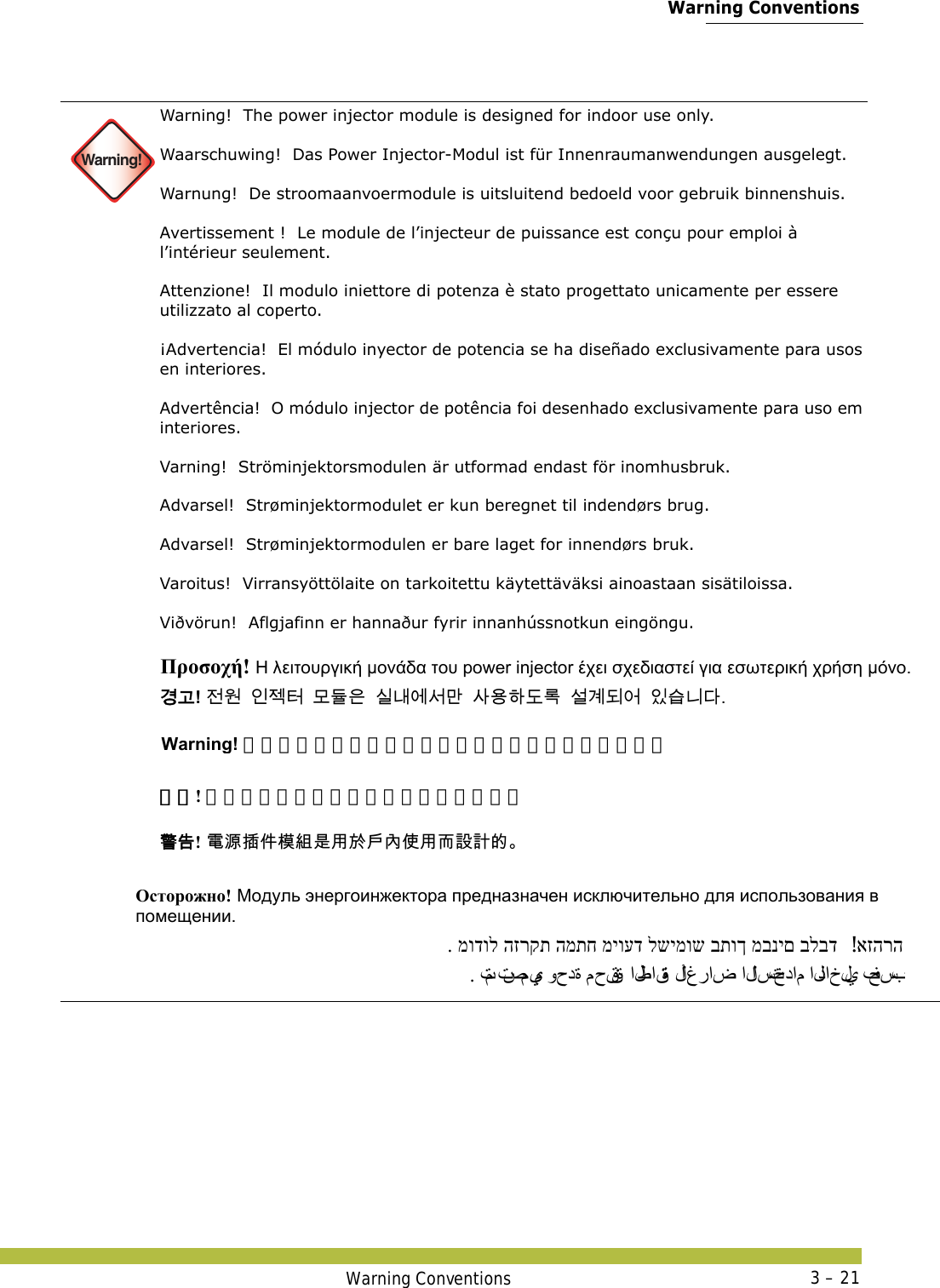  Warning ConventionsWarning Conventions 3 – 21 Warning!Warning!  The power injector module is designed for indoor use only. Waarschuwing!  Das Power Injector-Modul ist für Innenraumanwendungen ausgelegt. Warnung!  De stroomaanvoermodule is uitsluitend bedoeld voor gebruik binnenshuis. Avertissement !  Le module de l’injecteur de puissance est conçu pour emploi à l’intérieur seulement. Attenzione!  Il modulo iniettore di potenza è stato progettato unicamente per essere utilizzato al coperto. ¡Advertencia!  El módulo inyector de potencia se ha diseñado exclusivamente para usos en interiores. Advertência!  O módulo injector de potência foi desenhado exclusivamente para uso em interiores. Varning!  Ströminjektorsmodulen är utformad endast för inomhusbruk. Advarsel!  Strøminjektormodulet er kun beregnet til indendørs brug.  Advarsel!  Strøminjektormodulen er bare laget for innendørs bruk. Varoitus!  Virransyöttölaite on tarkoitettu käytettäväksi ainoastaan sisätiloissa. Viðvörun!  Aflgjafinn er hannaður fyrir innanhússnotkun eingöngu.    Προσοχή! Η λειτουργική μονάδα του power injector έχει σχεδιαστεί για εσωτερική χρήση μόνο. 󷵳󷶖! 󹢺󹞆󹠮󹣓󺇦󸭞󸕾󹟶󹎚󸅪󹚆󹇒󸪂󹅢󹝟󺘎󸑺󸤓󹇚󷵺󸓎󹙪󹠾󹍫󸍾󸎚Warning! パワーインジェクタモジュールは屋内使用専用です。 警告! 电源插件模块是用于户内使用而设计的。  󴓶󰷚! 󵂋󲠠󱵢󰢆󲎱󳛔󱾿󲺸󱽌󱯆󰫷󰤏󲺸󳦜󴎽󴎘󳀔  Осторожно! Модуль энергоинжектора предназначен исключительно для использования в помещении.  אזהרה! . מודול הזרקת המתח מיועד לשימוש בתוך מבנים בלבד . تم تصميم وحدة محقنة الطاقة لأ غ ر ا ض  الاستخدام الداخلي فحسب