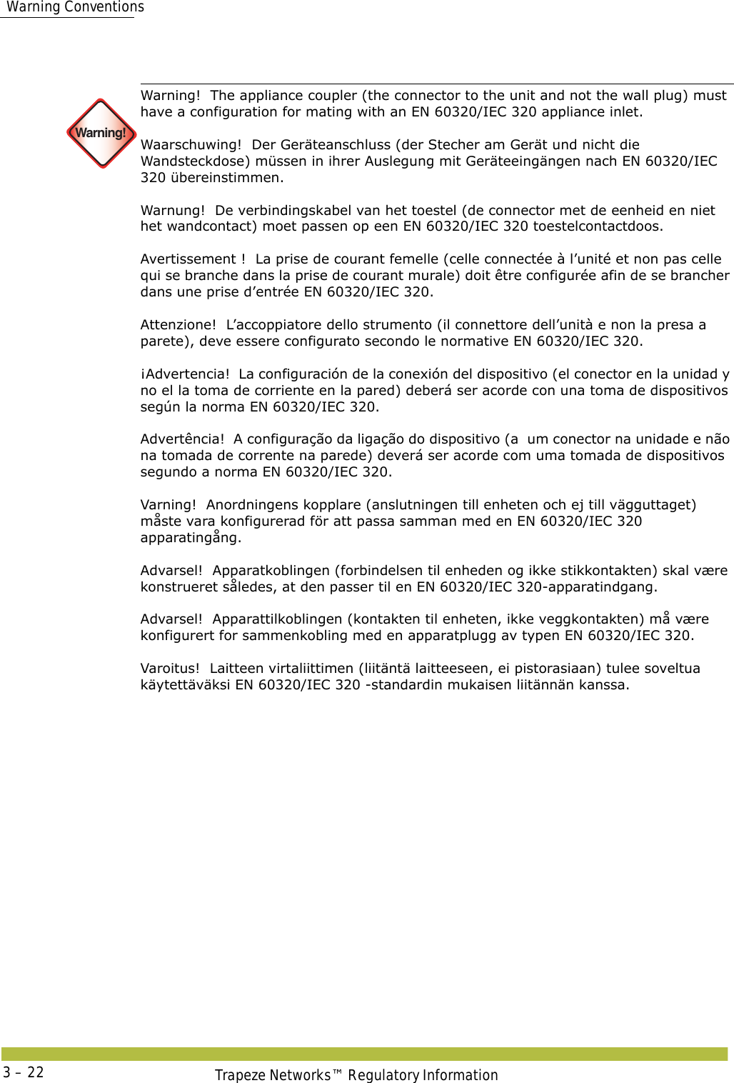 Tengillinn (við tækið, ekki veggtengilinn) verður að passa við EN 60320/IEC 320 tengil  Warning ConventionsTrapeze Networks™ Regulatory Information3 – 22 Warning!Warning!  The appliance coupler (the connector to the unit and not the wall plug) must have a configuration for mating with an EN 60320/IEC 320 appliance inlet. Waarschuwing!  Der Geräteanschluss (der Stecher am Gerät und nicht die Wandsteckdose) müssen in ihrer Auslegung mit Geräteeingängen nach EN 60320/IEC 320 übereinstimmen. Warnung!  De verbindingskabel van het toestel (de connector met de eenheid en niet het wandcontact) moet passen op een EN 60320/IEC 320 toestelcontactdoos. Avertissement !  La prise de courant femelle (celle connectée à l’unité et non pas celle qui se branche dans la prise de courant murale) doit être configurée afin de se brancher dans une prise d’entrée EN 60320/IEC 320. Attenzione!  L’accoppiatore dello strumento (il connettore dell’unità e non la presa a parete), deve essere configurato secondo le normative EN 60320/IEC 320. ¡Advertencia!  La configuración de la conexión del dispositivo (el conector en la unidad y no el la toma de corriente en la pared) deberá ser acorde con una toma de dispositivos según la norma EN 60320/IEC 320. Advertência!  A configuração da ligação do dispositivo (a  um conector na unidade e não na tomada de corrente na parede) deverá ser acorde com uma tomada de dispositivos segundo a norma EN 60320/IEC 320. Varning!  Anordningens kopplare (anslutningen till enheten och ej till vägguttaget) måste vara konfigurerad för att passa samman med en EN 60320/IEC 320 apparatingång. Advarsel!  Apparatkoblingen (forbindelsen til enheden og ikke stikkontakten) skal være konstrueret således, at den passer til en EN 60320/IEC 320-apparatindgang. Advarsel!  Apparattilkoblingen (kontakten til enheten, ikke veggkontakten) må være konfigurert for sammenkobling med en apparatplugg av typen EN 60320/IEC 320. Varoitus!  Laitteen virtaliittimen (liitäntä laitteeseen, ei pistorasiaan) tulee soveltua käytettäväksi EN 60320/IEC 320 -standardin mukaisen liitännän kanssa. 