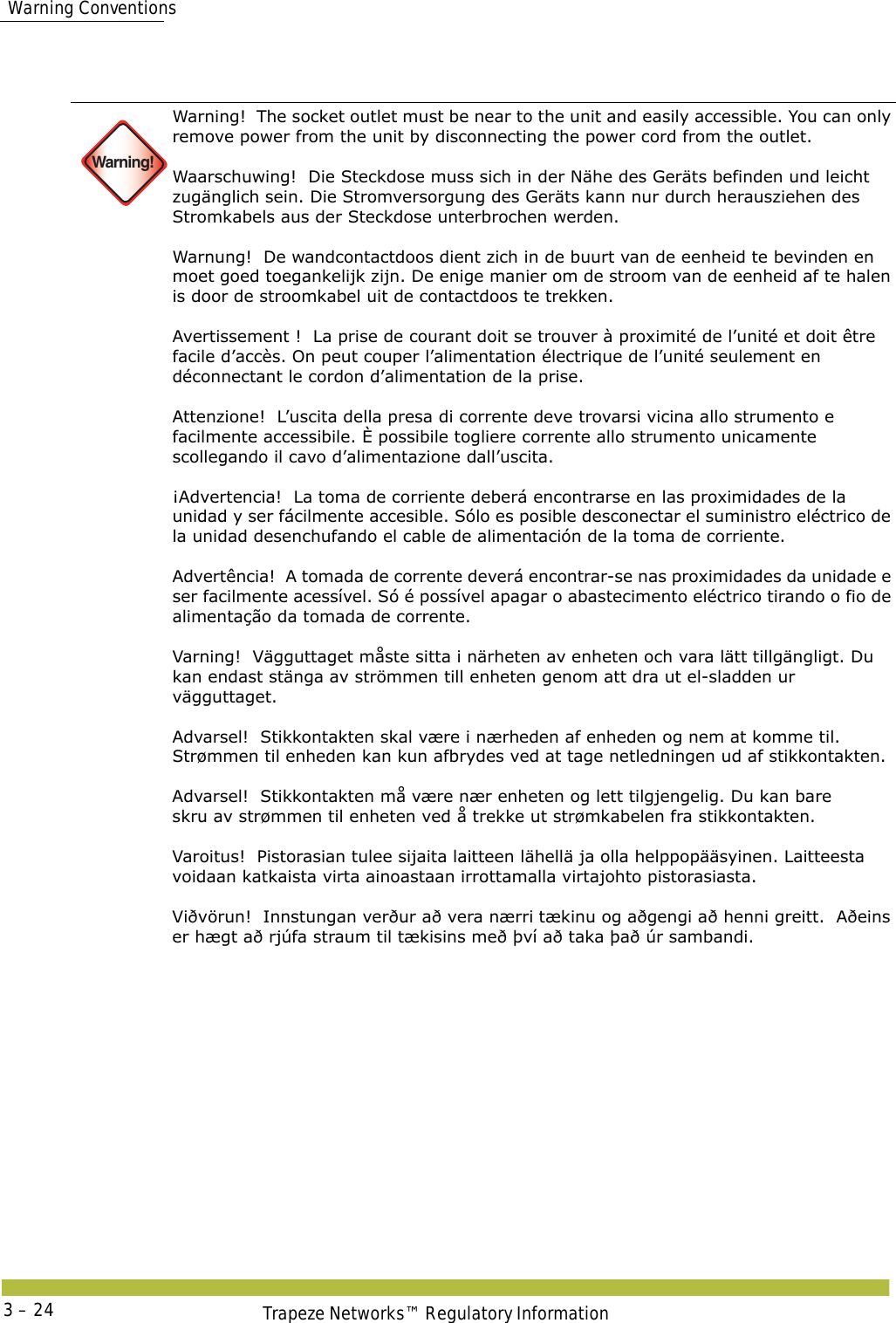   Warning ConventionsTrapeze Networks™ Regulatory Information3 – 24 Warning!Warning!  The socket outlet must be near to the unit and easily accessible. You can only remove power from the unit by disconnecting the power cord from the outlet. Waarschuwing!  Die Steckdose muss sich in der Nähe des Geräts befinden und leicht zugänglich sein. Die Stromversorgung des Geräts kann nur durch herausziehen des Stromkabels aus der Steckdose unterbrochen werden. Warnung!  De wandcontactdoos dient zich in de buurt van de eenheid te bevinden en moet goed toegankelijk zijn. De enige manier om de stroom van de eenheid af te halen is door de stroomkabel uit de contactdoos te trekken. Avertissement !  La prise de courant doit se trouver à proximité de l’unité et doit être facile d’accès. On peut couper l’alimentation électrique de l’unité seulement en déconnectant le cordon d’alimentation de la prise. Attenzione!  L’uscita della presa di corrente deve trovarsi vicina allo strumento e facilmente accessibile. È possibile togliere corrente allo strumento unicamente scollegando il cavo d’alimentazione dall’uscita. ¡Advertencia!  La toma de corriente deberá encontrarse en las proximidades de la unidad y ser fácilmente accesible. Sólo es posible desconectar el suministro eléctrico de la unidad desenchufando el cable de alimentación de la toma de corriente. Advertência!  A tomada de corrente deverá encontrar-se nas proximidades da unidade e ser facilmente acessível. Só é possível apagar o abastecimento eléctrico tirando o fio de alimentação da tomada de corrente. Varning!  Vägguttaget måste sitta i närheten av enheten och vara lätt tillgängligt. Du kan endast stänga av strömmen till enheten genom att dra ut el-sladden ur vägguttaget.  Advarsel!  Stikkontakten skal være i nærheden af enheden og nem at komme til. Strømmen til enheden kan kun afbrydes ved at tage netledningen ud af stikkontakten. Advarsel!  Stikkontakten må være nær enheten og lett tilgjengelig. Du kan bare  skru av strømmen til enheten ved å trekke ut strømkabelen fra stikkontakten. Varoitus!  Pistorasian tulee sijaita laitteen lähellä ja olla helppopääsyinen. Laitteesta voidaan katkaista virta ainoastaan irrottamalla virtajohto pistorasiasta. Viðvörun!  Innstungan verður að vera nærri tækinu og aðgengi að henni greitt.  Aðeins er hægt að rjúfa straum til tækisins með því að taka það úr sambandi.