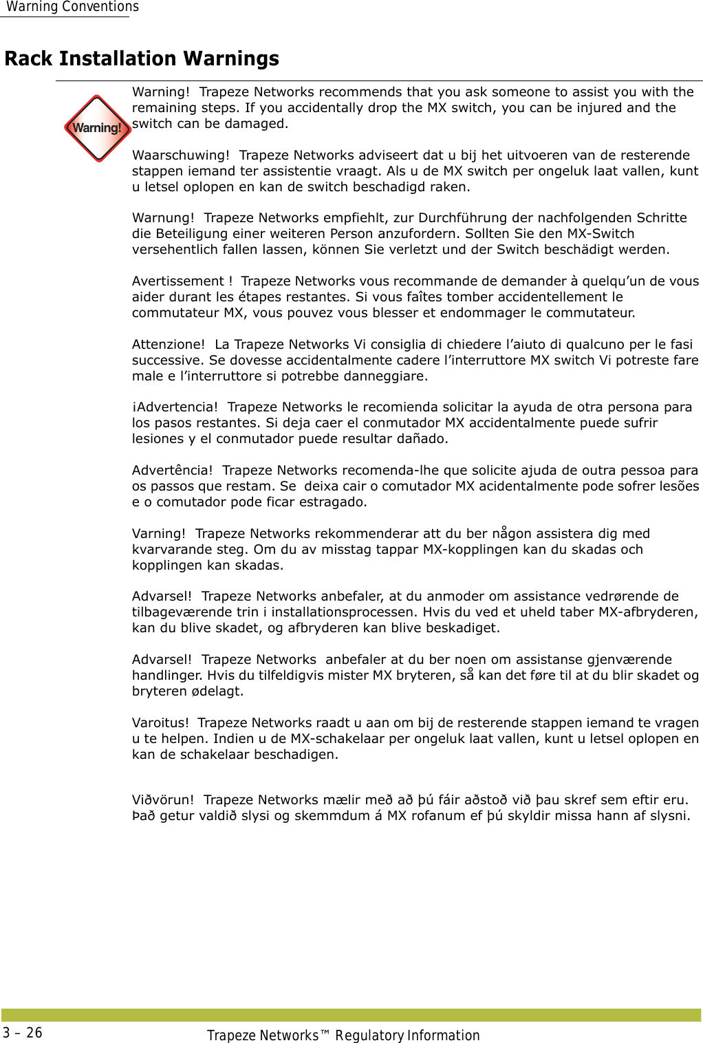  Warning ConventionsTrapeze Networks™ Regulatory Information3 – 26Rack Installation Warnings Warning!Warning!  Trapeze Networks recommends that you ask someone to assist you with the remaining steps. If you accidentally drop the MX switch, you can be injured and the switch can be damaged.  Waarschuwing!  Trapeze Networks adviseert dat u bij het uitvoeren van de resterende stappen iemand ter assistentie vraagt. Als u de MX switch per ongeluk laat vallen, kunt u letsel oplopen en kan de switch beschadigd raken.  Warnung!  Trapeze Networks empfiehlt, zur Durchführung der nachfolgenden Schritte die Beteiligung einer weiteren Person anzufordern. Sollten Sie den MX-Switch versehentlich fallen lassen, können Sie verletzt und der Switch beschädigt werden.  Avertissement !  Trapeze Networks vous recommande de demander à quelqu’un de vous aider durant les étapes restantes. Si vous faîtes tomber accidentellement le commutateur MX, vous pouvez vous blesser et endommager le commutateur.  Attenzione!  La Trapeze Networks Vi consiglia di chiedere l’aiuto di qualcuno per le fasi successive. Se dovesse accidentalmente cadere l’interruttore MX switch Vi potreste fare male e l’interruttore si potrebbe danneggiare.  ¡Advertencia!  Trapeze Networks le recomienda solicitar la ayuda de otra persona para los pasos restantes. Si deja caer el conmutador MX accidentalmente puede sufrir lesiones y el conmutador puede resultar dañado.  Advertência!  Trapeze Networks recomenda-lhe que solicite ajuda de outra pessoa para os passos que restam. Se  deixa cair o comutador MX acidentalmente pode sofrer lesões e o comutador pode ficar estragado.  Varning!  Trapeze Networks rekommenderar att du ber någon assistera dig med kvarvarande steg. Om du av misstag tappar MX-kopplingen kan du skadas och kopplingen kan skadas. Advarsel!  Trapeze Networks anbefaler, at du anmoder om assistance vedrørende de tilbageværende trin i installationsprocessen. Hvis du ved et uheld taber MX-afbryderen, kan du blive skadet, og afbryderen kan blive beskadiget. Advarsel!  Trapeze Networks  anbefaler at du ber noen om assistanse gjenværende handlinger. Hvis du tilfeldigvis mister MX bryteren, så kan det føre til at du blir skadet og bryteren ødelagt.  Varoitus!  Trapeze Networks raadt u aan om bij de resterende stappen iemand te vragen u te helpen. Indien u de MX-schakelaar per ongeluk laat vallen, kunt u letsel oplopen en kan de schakelaar beschadigen.Viðvörun!  Trapeze Networks mælir með að þú fáir aðstoð við þau skref sem eftir eru. Það getur valdið slysi og skemmdum á MX rofanum ef þú skyldir missa hann af slysni.  