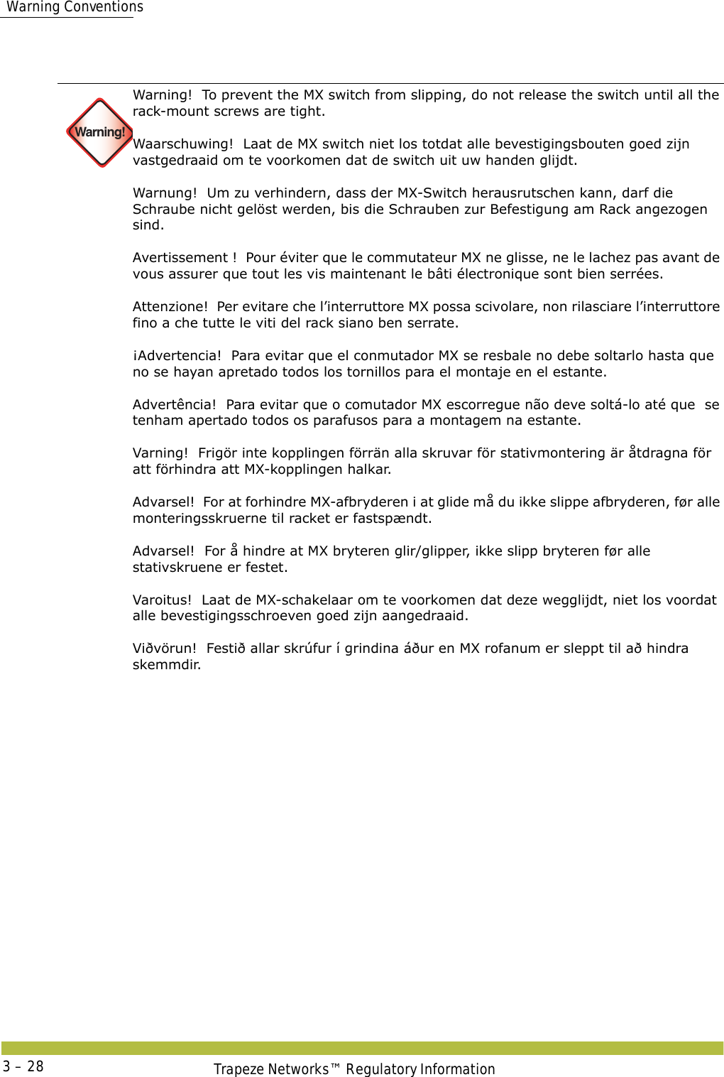  Warning ConventionsTrapeze Networks™ Regulatory Information3 – 28Warning!Warning!  To prevent the MX switch from slipping, do not release the switch until all the rack-mount screws are tight.  Waarschuwing!  Laat de MX switch niet los totdat alle bevestigingsbouten goed zijn vastgedraaid om te voorkomen dat de switch uit uw handen glijdt.  Warnung!  Um zu verhindern, dass der MX-Switch herausrutschen kann, darf die Schraube nicht gelöst werden, bis die Schrauben zur Befestigung am Rack angezogen sind. Avertissement !  Pour éviter que le commutateur MX ne glisse, ne le lachez pas avant de vous assurer que tout les vis maintenant le bâti électronique sont bien serrées. Attenzione!  Per evitare che l’interruttore MX possa scivolare, non rilasciare l’interruttore fino a che tutte le viti del rack siano ben serrate. ¡Advertencia!  Para evitar que el conmutador MX se resbale no debe soltarlo hasta que no se hayan apretado todos los tornillos para el montaje en el estante.  Advertência!  Para evitar que o comutador MX escorregue não deve soltá-lo até que  se tenham apertado todos os parafusos para a montagem na estante.  Varning!  Frigör inte kopplingen förrän alla skruvar för stativmontering är åtdragna för att förhindra att MX-kopplingen halkar. Advarsel!  For at forhindre MX-afbryderen i at glide må du ikke slippe afbryderen, før alle monteringsskruerne til racket er fastspændt. Advarsel!  For å hindre at MX bryteren glir/glipper, ikke slipp bryteren før alle stativskruene er festet. Varoitus!  Laat de MX-schakelaar om te voorkomen dat deze wegglijdt, niet los voordat alle bevestigingsschroeven goed zijn aangedraaid. Viðvörun!  Festið allar skrúfur í grindina áður en MX rofanum er sleppt til að hindra skemmdir.  