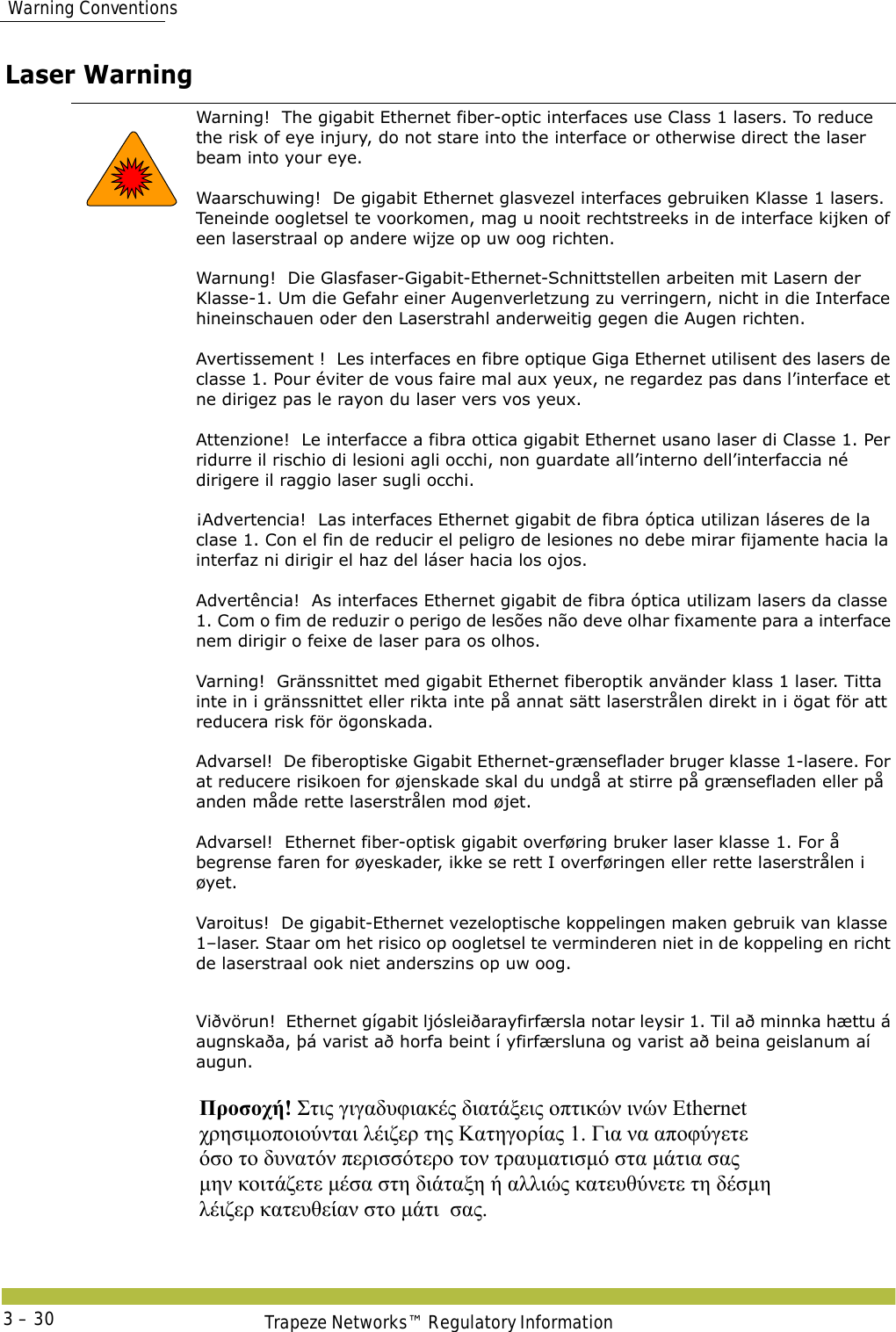  Warning ConventionsTrapeze Networks™ Regulatory Information3 – 30Laser Warning Warning!  The gigabit Ethernet fiber-optic interfaces use Class 1 lasers. To reduce the risk of eye injury, do not stare into the interface or otherwise direct the laser beam into your eye. Waarschuwing!  De gigabit Ethernet glasvezel interfaces gebruiken Klasse 1 lasers. Teneinde oogletsel te voorkomen, mag u nooit rechtstreeks in de interface kijken of een laserstraal op andere wijze op uw oog richten. Warnung!  Die Glasfaser-Gigabit-Ethernet-Schnittstellen arbeiten mit Lasern der Klasse-1. Um die Gefahr einer Augenverletzung zu verringern, nicht in die Interface hineinschauen oder den Laserstrahl anderweitig gegen die Augen richten. Avertissement !  Les interfaces en fibre optique Giga Ethernet utilisent des lasers de classe 1. Pour éviter de vous faire mal aux yeux, ne regardez pas dans l’interface et ne dirigez pas le rayon du laser vers vos yeux. Attenzione!  Le interfacce a fibra ottica gigabit Ethernet usano laser di Classe 1. Per ridurre il rischio di lesioni agli occhi, non guardate all’interno dell’interfaccia né dirigere il raggio laser sugli occhi. ¡Advertencia!  Las interfaces Ethernet gigabit de fibra óptica utilizan láseres de la clase 1. Con el fin de reducir el peligro de lesiones no debe mirar fijamente hacia la interfaz ni dirigir el haz del láser hacia los ojos. Advertência!  As interfaces Ethernet gigabit de fibra óptica utilizam lasers da classe 1. Com o fim de reduzir o perigo de lesões não deve olhar fixamente para a interface nem dirigir o feixe de laser para os olhos. Varning!  Gränssnittet med gigabit Ethernet fiberoptik använder klass 1 laser. Titta inte in i gränssnittet eller rikta inte på annat sätt laserstrålen direkt in i ögat för att reducera risk för ögonskada.  Advarsel!  De fiberoptiske Gigabit Ethernet-grænseflader bruger klasse 1-lasere. For at reducere risikoen for øjenskade skal du undgå at stirre på grænsefladen eller på anden måde rette laserstrålen mod øjet. Advarsel!  Ethernet fiber-optisk gigabit overføring bruker laser klasse 1. For å begrense faren for øyeskader, ikke se rett I overføringen eller rette laserstrålen i øyet. Varoitus!  De gigabit-Ethernet vezeloptische koppelingen maken gebruik van klasse 1–laser. Staar om het risico op oogletsel te verminderen niet in de koppeling en richt de laserstraal ook niet anderszins op uw oog.Viðvörun!  Ethernet gígabit ljósleiðarayfirfærsla notar leysir 1. Til að minnka hættu á augnskaða, þá varist að horfa beint í yfirfærsluna og varist að beina geislanum aí augun. Προσοχή! Στις γιγαδυφιακές διατάξεις οπτικών ινών Ethernet  χρησιμοποιούνται λέιζερ της Κατηγορίας 1. Για να αποφύγετε  όσο το δυνατόν περισσότερο τον τραυματισμό στα μάτια σας  μην κοιτάζετε μέσα στη διάταξη ή αλλιώς κατευθύνετε τη δέσμη  λέιζερ κατευθείαν στο μάτι  σας. 