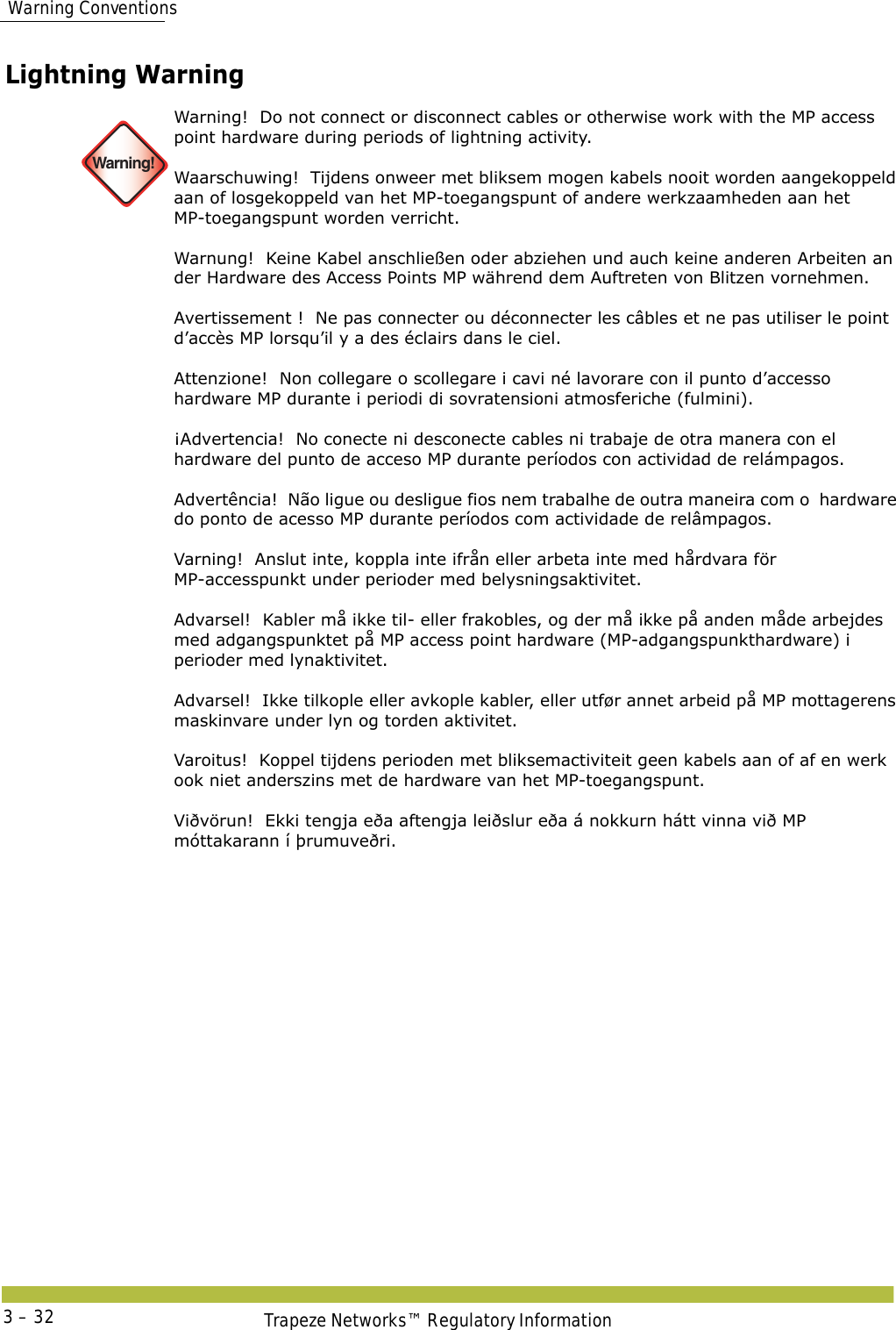  Warning ConventionsTrapeze Networks™ Regulatory Information3 – 32Lightning Warning  Warning!Warning!  Do not connect or disconnect cables or otherwise work with the MP access point hardware during periods of lightning activity. Waarschuwing!  Tijdens onweer met bliksem mogen kabels nooit worden aangekoppeld aan of losgekoppeld van het MP-toegangspunt of andere werkzaamheden aan het MP-toegangspunt worden verricht.  Warnung!  Keine Kabel anschließen oder abziehen und auch keine anderen Arbeiten an der Hardware des Access Points MP während dem Auftreten von Blitzen vornehmen. Avertissement !  Ne pas connecter ou déconnecter les câbles et ne pas utiliser le point d’accès MP lorsqu’il y a des éclairs dans le ciel. Attenzione!  Non collegare o scollegare i cavi né lavorare con il punto d’accesso hardware MP durante i periodi di sovratensioni atmosferiche (fulmini).  ¡Advertencia!  No conecte ni desconecte cables ni trabaje de otra manera con el hardware del punto de acceso MP durante períodos con actividad de relámpagos. Advertência!  Não ligue ou desligue fios nem trabalhe de outra maneira com o  hardware do ponto de acesso MP durante períodos com actividade de relâmpagos. Varning!  Anslut inte, koppla inte ifrån eller arbeta inte med hårdvara för MP-accesspunkt under perioder med belysningsaktivitet. Advarsel!  Kabler må ikke til- eller frakobles, og der må ikke på anden måde arbejdes med adgangspunktet på MP access point hardware (MP-adgangspunkthardware) i perioder med lynaktivitet. Advarsel!  Ikke tilkople eller avkople kabler, eller utfør annet arbeid på MP mottagerens maskinvare under lyn og torden aktivitet. Varoitus!  Koppel tijdens perioden met bliksemactiviteit geen kabels aan of af en werk ook niet anderszins met de hardware van het MP-toegangspunt. Viðvörun!  Ekki tengja eða aftengja leiðslur eða á nokkurn hátt vinna við MP móttakarann í þrumuveðri.
