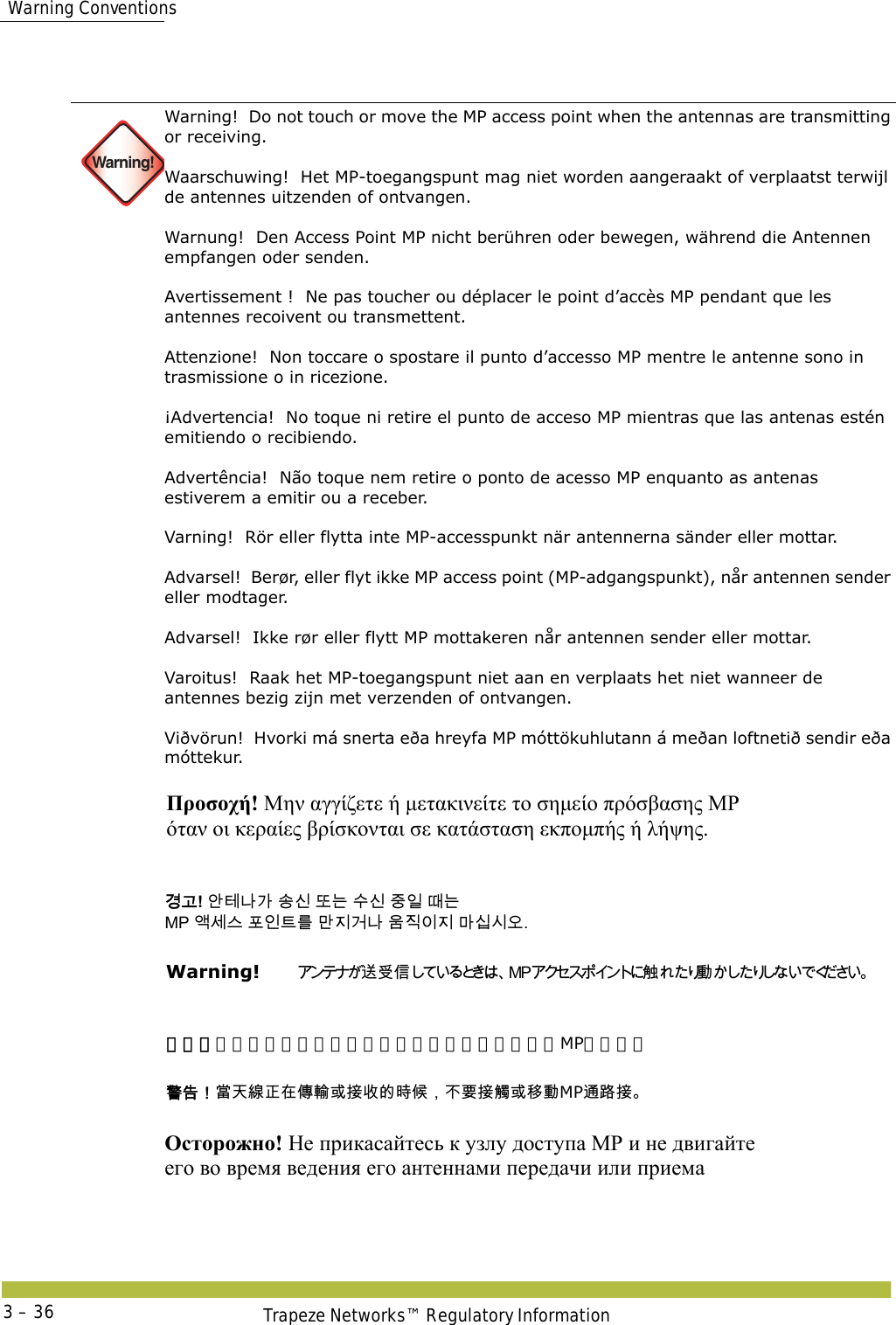  Warning ConventionsTrapeze Networks™ Regulatory Information3 – 36  Warning!Warning!  Do not touch or move the MP access point when the antennas are transmitting or receiving. Waarschuwing!  Het MP-toegangspunt mag niet worden aangeraakt of verplaatst terwijl de antennes uitzenden of ontvangen. Warnung!  Den Access Point MP nicht berühren oder bewegen, während die Antennen empfangen oder senden.  Avertissement !  Ne pas toucher ou déplacer le point d’accès MP pendant que les antennes recoivent ou transmettent. Attenzione!  Non toccare o spostare il punto d’accesso MP mentre le antenne sono in trasmissione o in ricezione. ¡Advertencia!  No toque ni retire el punto de acceso MP mientras que las antenas estén emitiendo o recibiendo. Advertência!  Não toque nem retire o ponto de acesso MP enquanto as antenas estiverem a emitir ou a receber. Varning!  Rör eller flytta inte MP-accesspunkt när antennerna sänder eller mottar. Advarsel!  Berør, eller flyt ikke MP access point (MP-adgangspunkt), når antennen sender eller modtager. Advarsel!  Ikke rør eller flytt MP mottakeren når antennen sender eller mottar. Varoitus!  Raak het MP-toegangspunt niet aan en verplaats het niet wanneer de antennes bezig zijn met verzenden of ontvangen. Viðvörun!  Hvorki má snerta eða hreyfa MP móttökuhlutann á meðan loftnetið sendir eða móttekur.     Προσοχή! Μην αγγίζετε ή μετακινείτε το σημείο πρόσβασης MP  όταν οι κεραίες βρίσκονται σε κατάσταση εκπομπής ή λήψης. 󷵳󷶖! 󹗾󺈂󸅎󷲶 󹉗󹎖 󸛆󸍊 󹋎󹎖 󹧇󹠲 󸘂󸍊  MP 󹘗󹇮󹍚 󺒢󹠮󺍮󸨲 󸪂󹩶󷴦󸅎 󹝶󹩷󹠪󹩶 󸩾󹎣󹎒󹛚. Warning!   󴦑󰵧󰥱󴍶 󰱥 警告！当天线正在传输或接收的时候，不要接触或移动MP通路接。 󴓶󰷚󰃞󲼆󱊹󳝪󲓳󱂸󰩃󴣈󱮦󱴵󱻆󳀔󱿒󰦩󰃩󰞝󴌑󱴵󴎈󱮦󳎋󰱥MP󴦪󴝿󱴵 Осторожно! Не прикасайтесь к узлу доступа МР и не двигайте  его во время ведения его антеннами передачи или приема   