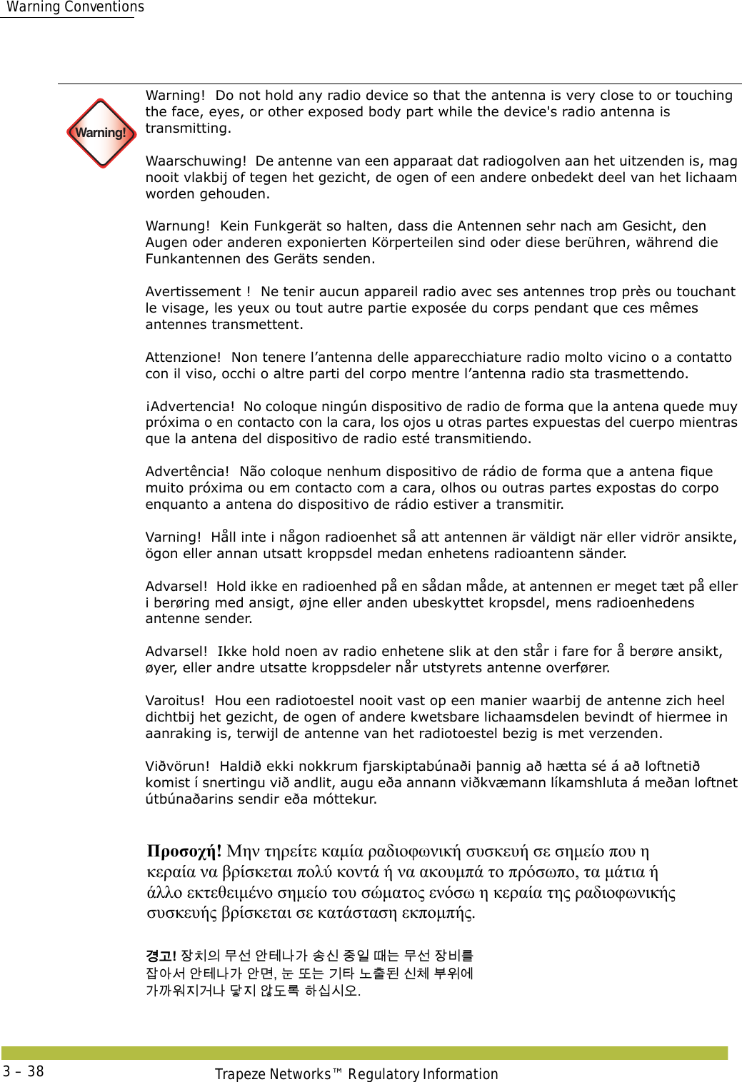  Warning ConventionsTrapeze Networks™ Regulatory Information3 – 38 Warning!Warning!  Do not hold any radio device so that the antenna is very close to or touching the face, eyes, or other exposed body part while the device&apos;s radio antenna is transmitting. Waarschuwing!  De antenne van een apparaat dat radiogolven aan het uitzenden is, mag nooit vlakbij of tegen het gezicht, de ogen of een andere onbedekt deel van het lichaam worden gehouden. Warnung!  Kein Funkgerät so halten, dass die Antennen sehr nach am Gesicht, den Augen oder anderen exponierten Körperteilen sind oder diese berühren, während die Funkantennen des Geräts senden. Avertissement !  Ne tenir aucun appareil radio avec ses antennes trop près ou touchant le visage, les yeux ou tout autre partie exposée du corps pendant que ces mêmes antennes transmettent. Attenzione!  Non tenere l’antenna delle apparecchiature radio molto vicino o a contatto con il viso, occhi o altre parti del corpo mentre l’antenna radio sta trasmettendo. ¡Advertencia!  No coloque ningún dispositivo de radio de forma que la antena quede muy próxima o en contacto con la cara, los ojos u otras partes expuestas del cuerpo mientras que la antena del dispositivo de radio esté transmitiendo. Advertência!  Não coloque nenhum dispositivo de rádio de forma que a antena fique muito próxima ou em contacto com a cara, olhos ou outras partes expostas do corpo enquanto a antena do dispositivo de rádio estiver a transmitir.  Varning!  Håll inte i någon radioenhet så att antennen är väldigt när eller vidrör ansikte, ögon eller annan utsatt kroppsdel medan enhetens radioantenn sänder. Advarsel!  Hold ikke en radioenhed på en sådan måde, at antennen er meget tæt på eller i berøring med ansigt, øjne eller anden ubeskyttet kropsdel, mens radioenhedens antenne sender. Advarsel!  Ikke hold noen av radio enhetene slik at den står i fare for å berøre ansikt, øyer, eller andre utsatte kroppsdeler når utstyrets antenne overfører.  Varoitus!  Hou een radiotoestel nooit vast op een manier waarbij de antenne zich heel dichtbij het gezicht, de ogen of andere kwetsbare lichaamsdelen bevindt of hiermee in aanraking is, terwijl de antenne van het radiotoestel bezig is met verzenden. Viðvörun!  Haldið ekki nokkrum fjarskiptabúnaði þannig að hætta sé á að loftnetið komist í snertingu við andlit, augu eða annann viðkvæmann líkamshluta á meðan loftnet útbúnaðarins sendir eða móttekur.  Προσοχή! Μην τηρείτε καμία ραδιοφωνική συσκευή σε σημείο που η  κεραία να βρίσκεται πολύ κοντά ή να ακουμπά το πρόσωπο, τα μάτια ή  άλλο εκτεθειμένο σημείο του σώματος ενόσω η κεραία της ραδιοφωνικής  συσκευής βρίσκεται σε κατάσταση εκπομπής. 󷵳󷶖! 󹡛󹼎󹠎 󸯪󹇖 󹗾󺈂󸅎󷲶 󹉗󹎖 󹧇󹠲 󸘂󸍊 󸯪󹇖 󹡛󸻺󸨲  󹡗󹗺󹇒 󹗾󺈂󸅎󷲶 󹗾󸬪, 󸊾 󸛆󸍊 󷻦󺅶 󸈮󹹒󸓒 󹎖󹵪 󸸶󹞺󹚆  󷲶󷼂󹞂󹩶󷴦󸅎 󸎵󹩶 󹘀󸑺󸤓 󺘎󹎣󹎒󹛚. 