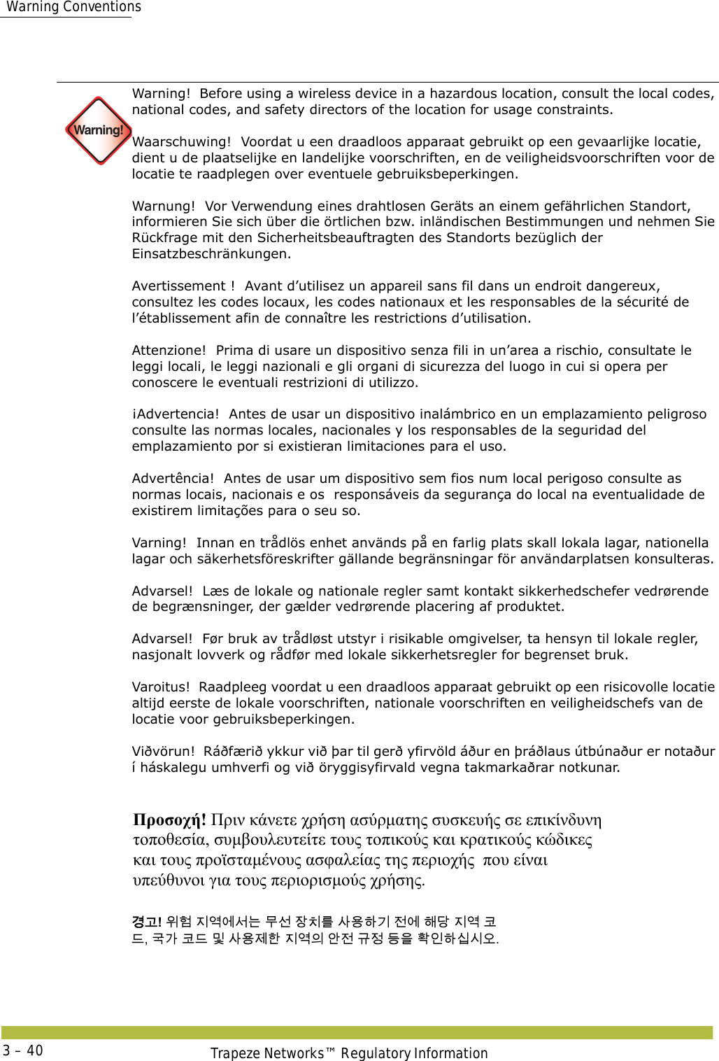  Warning ConventionsTrapeze Networks™ Regulatory Information3 – 40   Warning!Warning!  Before using a wireless device in a hazardous location, consult the local codes, national codes, and safety directors of the location for usage constraints. Waarschuwing!  Voordat u een draadloos apparaat gebruikt op een gevaarlijke locatie, dient u de plaatselijke en landelijke voorschriften, en de veiligheidsvoorschriften voor de locatie te raadplegen over eventuele gebruiksbeperkingen. Warnung!  Vor Verwendung eines drahtlosen Geräts an einem gefährlichen Standort, informieren Sie sich über die örtlichen bzw. inländischen Bestimmungen und nehmen Sie Rückfrage mit den Sicherheitsbeauftragten des Standorts bezüglich der Einsatzbeschränkungen. Avertissement !  Avant d’utilisez un appareil sans fil dans un endroit dangereux, consultez les codes locaux, les codes nationaux et les responsables de la sécurité de l’établissement afin de connaître les restrictions d’utilisation. Attenzione!  Prima di usare un dispositivo senza fili in un’area a rischio, consultate le leggi locali, le leggi nazionali e gli organi di sicurezza del luogo in cui si opera per conoscere le eventuali restrizioni di utilizzo. ¡Advertencia!  Antes de usar un dispositivo inalámbrico en un emplazamiento peligroso consulte las normas locales, nacionales y los responsables de la seguridad del emplazamiento por si existieran limitaciones para el uso. Advertência!  Antes de usar um dispositivo sem fios num local perigoso consulte as normas locais, nacionais e os  responsáveis da segurança do local na eventualidade de existirem limitações para o seu so. Varning!  Innan en trådlös enhet används på en farlig plats skall lokala lagar, nationella lagar och säkerhetsföreskrifter gällande begränsningar för användarplatsen konsulteras. Advarsel!  Læs de lokale og nationale regler samt kontakt sikkerhedschefer vedrørende de begrænsninger, der gælder vedrørende placering af produktet. Advarsel!  Før bruk av trådløst utstyr i risikable omgivelser, ta hensyn til lokale regler, nasjonalt lovverk og rådfør med lokale sikkerhetsregler for begrenset bruk. Varoitus!  Raadpleeg voordat u een draadloos apparaat gebruikt op een risicovolle locatie altijd eerste de lokale voorschriften, nationale voorschriften en veiligheidschefs van de locatie voor gebruiksbeperkingen. Viðvörun!  Ráðfærið ykkur við þar til gerð yfirvöld áður en þráðlaus útbúnaður er notaður í háskalegu umhverfi og við öryggisyfirvald vegna takmarkaðrar notkunar. Προσοχή! Πριν κάνετε χρήση ασύρματης συσκευής σε επικίνδυνη  τοποθεσία, συμβουλευτείτε τους τοπικούς και κρατικούς κώδικες  και τους προϊσταμένους ασφαλείας της περιοχής  που είναι  υπεύθυνοι για τους περιορισμούς χρήσης.  󷵳󷶖! 󹞺󺚎 󹩶󹚣󹚆󹇒󸍊 󸯪󹇖 󹡛󹼎󸨲 󹅢󹝟󺘎󷻦 󹢺󹚆 󺘪󸎯 󹩶󹚣 󺀊 󸖒, 󷸣󷲶 󺀊󸖒 󸳅 󹅢󹝟󹣒󺘒 󹩶󹚣󹠎 󹗾󹢺 󷺒󹣋 󸖧󹟺 󺜋󹠮󺘎󹎣󹎒󹛚. 