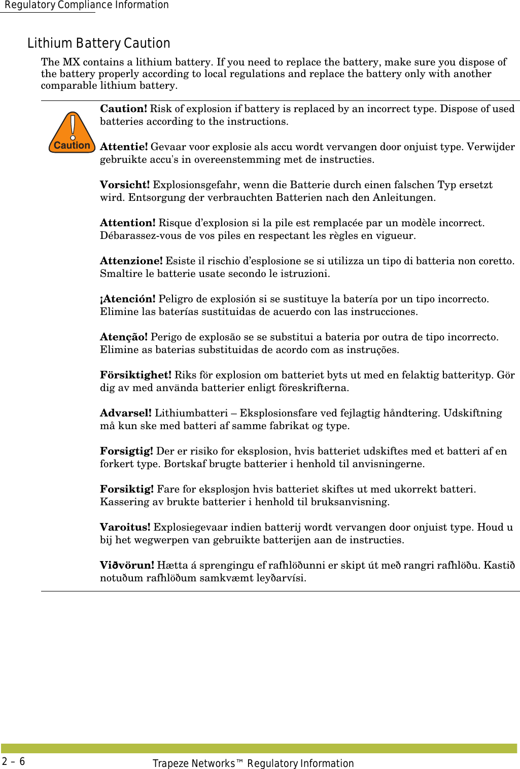  Regulatory Compliance InformationTrapeze Networks™ Regulatory Information2 – 6Lithium Battery CautionThe MX contains a lithium battery. If you need to replace the battery, make sure you dispose of the battery properly according to local regulations and replace the battery only with another comparable lithium battery.!CautionCaution! Risk of explosion if battery is replaced by an incorrect type. Dispose of used batteries according to the instructions. Attentie! Gevaar voor explosie als accu wordt vervangen door onjuist type. Verwijder gebruikte accu&apos;s in overeenstemming met de instructies.Vorsicht! Explosionsgefahr, wenn die Batterie durch einen falschen Typ ersetzt wird. Entsorgung der verbrauchten Batterien nach den Anleitungen.Attention! Risque d’explosion si la pile est remplacée par un modèle incorrect. Débarassez-vous de vos piles en respectant les règles en vigueur.Attenzione! Esiste il rischio d’esplosione se si utilizza un tipo di batteria non coretto. Smaltire le batterie usate secondo le istruzioni. ¡Atención! Peligro de explosión si se sustituye la batería por un tipo incorrecto. Elimine las baterías sustituidas de acuerdo con las instrucciones.Atenção! Perigo de explosão se se substitui a bateria por outra de tipo incorrecto. Elimine as baterias substituidas de acordo com as instruções.Försiktighet! Riks för explosion om batteriet byts ut med en felaktig batterityp. Gör dig av med använda batterier enligt föreskrifterna.Advarsel! Lithiumbatteri – Eksplosionsfare ved fejlagtig håndtering. Udskiftning må kun ske med batteri af samme fabrikat og type.Forsigtig! Der er risiko for eksplosion, hvis batteriet udskiftes med et batteri af en forkert type. Bortskaf brugte batterier i henhold til anvisningerne.Forsiktig! Fare for eksplosjon hvis batteriet skiftes ut med ukorrekt batteri. Kassering av brukte batterier i henhold til bruksanvisning.Varoitus! Explosiegevaar indien batterij wordt vervangen door onjuist type. Houd u bij het wegwerpen van gebruikte batterijen aan de instructies.Viðvörun! Hætta á sprengingu ef rafhlöðunni er skipt út með rangri rafhlöðu. Kastið notuðum rafhlöðum samkvæmt leyðarvísi. 