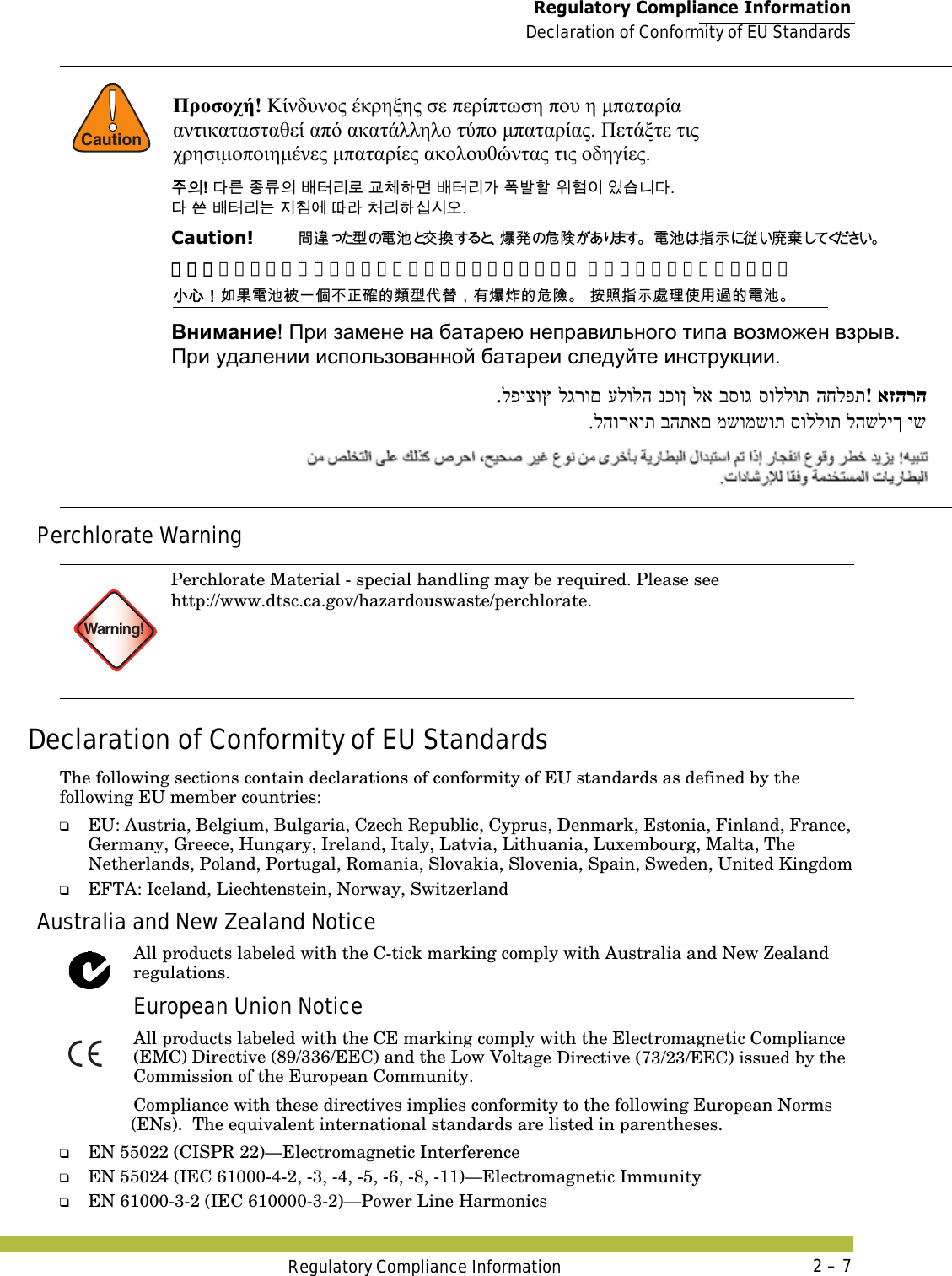  Regulatory Compliance InformationDeclaration of Conformity of EU StandardsRegulatory Compliance Information 2 – 7Perchlorate WarningDeclaration of Conformity of EU StandardsThe following sections contain declarations of conformity of EU standards as defined by the following EU member countries:❑EU: Austria, Belgium, Bulgaria, Czech Republic, Cyprus, Denmark, Estonia, Finland, France, Germany, Greece, Hungary, Ireland, Italy, Latvia, Lithuania, Luxembourg, Malta, The Netherlands, Poland, Portugal, Romania, Slovakia, Slovenia, Spain, Sweden, United Kingdom❑EFTA: Iceland, Liechtenstein, Norway, SwitzerlandAustralia and New Zealand NoticeAll products labeled with the C-tick marking comply with Australia and New Zealand regulations.European Union NoticeAll products labeled with the CE marking comply with the Electromagnetic Compliance (EMC) Directive (89/336/EEC) and the Low Voltage Directive (73/23/EEC) issued by the Commission of the European Community.Compliance with these directives implies conformity to the following European Norms (ENs).  The equivalent international standards are listed in parentheses.❑EN 55022 (CISPR 22)—Electromagnetic Interference❑EN 55024 (IEC 61000-4-2, -3, -4, -5, -6, -8, -11)—Electromagnetic Immunity❑EN 61000-3-2 (IEC 610000-3-2)—Power Line Harmonics!CautionWarning!Perchlorate Material - special handling may be required. Please see http://www.dtsc.ca.gov/hazardouswaste/perchlorate.Προσοχή! Κίνδυνος έκρηξης σε περίπτωση που η μπαταρία  αντικατασταθεί από ακατάλληλο τύπο μπαταρίας. Πετάξτε τις  χρησιμοποιημένες μπαταρίες ακολουθώντας τις οδηγίες.  󹦲󹠎! 󸎚󸨮 󹤻󸨎󹠎 󸳦󺇦󸩢󸤒 󷸆󹵪󺘎󸬪 󸳦󺇦󸩢󷲶 󺒣󸳒󺘖 󹞺󺚎󹠪 󹠾󹍫󸍾󸎚.  󸎚 󹖪 󸳦󺇦󸩢󸍊 󹩶󹼞󹚆 󸗦󸠲 󹵎󸩢󺘎󹎣󹎒󹛚. Caution!   󴼣󴧥󱄛 󵂋 󲗰 󰠴󱵫󲮖󳀊󰴁󵀊 󵂋󲗰󱲗󳋊󱤣󱡓󲉔 小心！如果电池被一个不正确的类型代替，有爆炸的危险。 按照指示处理使用过的电池。 󱖟󱥓󰃞󱌒󲄬󵂋󲗰󴈻󰞐󰦛󰞝󲓳󳉊󳀔󵇮󱄛󰡳󲂏󰃩󲂙󲮖󲩈󳀔󰴁󵀺 󱲙󲫷󱲗󳋊󳿥󲶖󰤏󲺸󴧞󳀔󵂋󲗰 Внимание! При замене на батарею неправильного типа возможен взрыв.   При удалении использованной батареи следуйте инструкции. אזהרה! החלפת סוללות בסוג לא נכון עלולה לגרום לפיצוץ. יש להשליך סוללות משומשות בהתאם להוראות. 