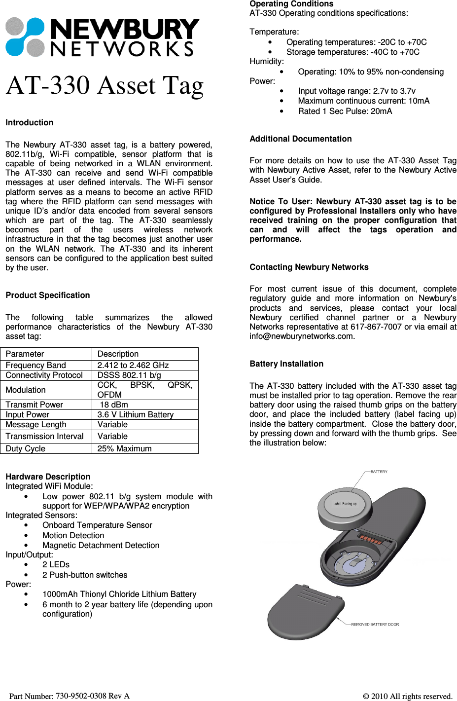  Part Number: 730-9502-0308 Rev A    © 2010 All rights reserved.    AT-330 Asset Tag Introduction The  Newbury  AT-330  asset  tag,  is  a  battery  powered, 802.11b/g,  Wi-Fi  compatible,  sensor  platform  that  is capable  of  being  networked  in  a  WLAN  environment. The  AT-330  can  receive  and  send  Wi-Fi  compatible messages  at  user  defined  intervals.  The  Wi-Fi  sensor platform serves as a means to become  an  active  RFID tag  where  the  RFID  platform  can  send  messages  with unique  ID’s  and/or  data  encoded  from  several  sensors which  are  part  of  the  tag.  The  AT-330  seamlessly becomes  part  of  the  users  wireless  network infrastructure in that the tag becomes just  another  user on  the  WLAN  network.  The  AT-330  and  its  inherent sensors can be configured to the application best suited by the user. Product Specification The  following  table  summarizes  the  allowed performance  characteristics  of  the  Newbury  AT-330 asset tag: Parameter  Description Frequency Band  2.412 to 2.462 GHz  Connectivity Protocol  DSSS 802.11 b/g Modulation  CCK,  BPSK,  QPSK, OFDM Transmit Power   18 dBm Input Power  3.6 V Lithium Battery Message Length  Variable Transmission Interval  Variable Duty Cycle  25% Maximum Hardware Description Integrated WiFi Module: •  Low  power  802.11  b/g  system  module  with support for WEP/WPA/WPA2 encryption Integrated Sensors: •  Onboard Temperature Sensor •  Motion Detection •  Magnetic Detachment Detection Input/Output: •  2 LEDs •  2 Push-button switches Power: •  1000mAh Thionyl Chloride Lithium Battery •  6 month to 2 year battery life (depending upon configuration)  Operating Conditions AT-330 Operating conditions specifications:  Temperature: •  Operating temperatures: -20C to +70C •  Storage temperatures: -40C to +70C Humidity: •  Operating: 10% to 95% non-condensing Power: •  Input voltage range: 2.7v to 3.7v •  Maximum continuous current: 10mA •  Rated 1 Sec Pulse: 20mA Additional Documentation For  more  details  on  how  to  use  the  AT-330  Asset  Tag with Newbury Active Asset, refer to the Newbury Active Asset User’s Guide. Notice  To  User:  Newbury  AT-330  asset  tag  is  to  be configured by Professional Installers only who have received  training  on  the  proper  configuration  that can  and  will  affect  the  tags  operation  and performance. Contacting Newbury Networks For  most  current  issue  of  this  document,  complete regulatory  guide  and  more  information  on  Newbury&apos;s products  and  services,  please  contact  your  local Newbury  certified  channel  partner  or  a  Newbury Networks representative at 617-867-7007 or via email at info@newburynetworks.com. Battery Installation The  AT-330  battery included with the AT-330  asset tag must be installed prior to tag operation. Remove the rear battery door using the raised thumb grips on the battery door,  and  place  the  included  battery  (label  facing  up) inside the battery compartment.  Close the battery door, by pressing down and forward with the thumb grips.  See the illustration below:  