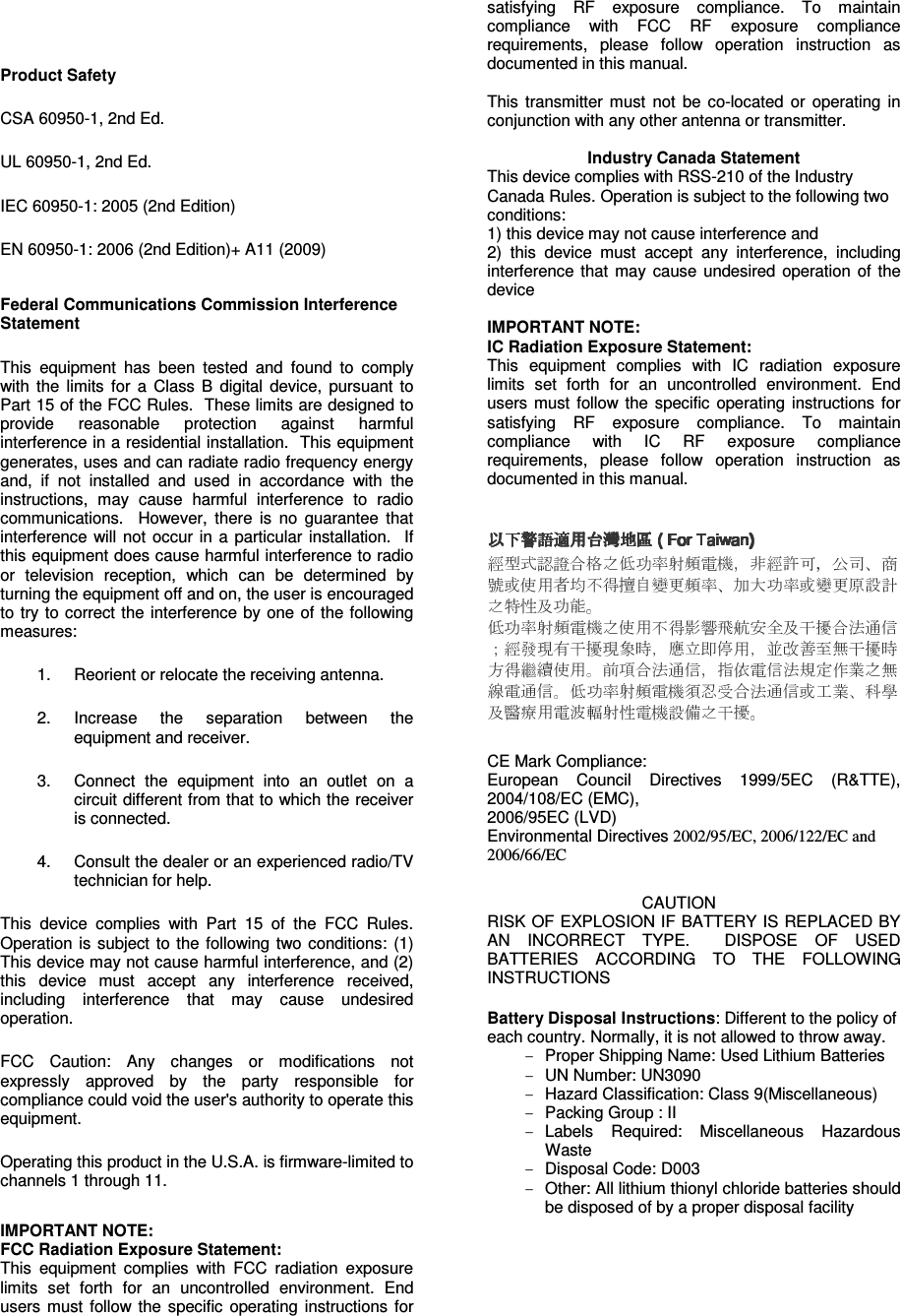    Product Safety CSA 60950-1, 2nd Ed. UL 60950-1, 2nd Ed. IEC 60950-1: 2005 (2nd Edition) EN 60950-1: 2006 (2nd Edition)+ A11 (2009) Federal Communications Commission Interference Statement This  equipment  has  been  tested  and  found  to  comply with  the  limits  for  a  Class  B  digital  device,  pursuant  to Part 15 of the FCC Rules.  These limits are designed to provide  reasonable  protection  against  harmful interference in a residential installation.  This equipment generates, uses and can radiate radio frequency energy and,  if  not  installed  and  used  in  accordance  with  the instructions,  may  cause  harmful  interference  to  radio communications.    However,  there  is  no  guarantee  that interference  will  not  occur  in  a  particular  installation.    If this equipment does cause harmful interference to radio or  television  reception,  which  can  be  determined  by turning the equipment off and on, the user is encouraged to try to correct the interference by one  of  the following measures: 1.  Reorient or relocate the receiving antenna. 2.  Increase  the  separation  between  the equipment and receiver. 3.  Connect  the  equipment  into  an  outlet  on  a circuit different from that to which the receiver is connected. 4.  Consult the dealer or an experienced radio/TV technician for help. This  device  complies  with  Part  15  of  the  FCC  Rules. Operation is  subject  to  the  following  two conditions:  (1) This device may not cause harmful interference, and (2) this  device  must  accept  any  interference  received, including  interference  that  may  cause  undesired operation. FCC  Caution:  Any  changes  or  modifications  not expressly  approved  by  the  party  responsible  for compliance could void the user&apos;s authority to operate this equipment. Operating this product in the U.S.A. is firmware-limited to channels 1 through 11.  IMPORTANT NOTE: FCC Radiation Exposure Statement: This  equipment  complies  with  FCC  radiation  exposure limits  set  forth  for  an  uncontrolled  environment.  End users  must  follow the  specific  operating  instructions  for satisfying  RF  exposure  compliance.  To  maintain compliance  with  FCC  RF  exposure  compliance requirements,  please  follow  operation  instruction  as documented in this manual.  This  transmitter  must  not  be  co-located  or  operating  in conjunction with any other antenna or transmitter.  Industry Canada Statement This device complies with RSS-210 of the Industry Canada Rules. Operation is subject to the following two conditions: 1) this device may not cause interference and 2)  this  device  must  accept  any  interference,  including interference  that  may  cause  undesired  operation  of  the device  IMPORTANT NOTE: IC Radiation Exposure Statement: This  equipment  complies  with  IC  radiation  exposure limits  set  forth  for  an  uncontrolled  environment.  End users  must  follow the  specific  operating  instructions  for satisfying  RF  exposure  compliance.  To  maintain compliance  with  IC  RF  exposure  compliance requirements,  please  follow  operation  instruction  as documented in this manual.  CE Mark Compliance: European  Council  Directives  1999/5EC  (R&amp;TTE), 2004/108/EC (EMC),  2006/95EC (LVD) Environmental Directives 2002/95/EC, 2006/122/EC and 2006/66/EC   CAUTION RISK OF EXPLOSION IF BATTERY IS REPLACED BY AN  INCORRECT  TYPE.    DISPOSE  OF  USED BATTERIES  ACCORDING  TO  THE  FOLLOWING INSTRUCTIONS  Battery Disposal Instructions: Different to the policy of each country. Normally, it is not allowed to throw away. -  Proper Shipping Name: Used Lithium Batteries -  UN Number: UN3090 -  Hazard Classification: Class 9(Miscellaneous) -  Packing Group : II -  Labels  Required:  Miscellaneous  Hazardous Waste -  Disposal Code: D003 -  Other: All lithium thionyl chloride batteries should be disposed of by a proper disposal facility 
