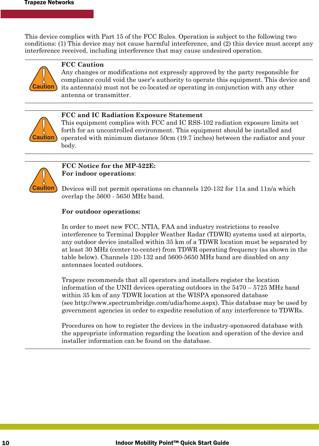 Indoor Mobility Point™ Quick Start Guide10Trapeze NetworksThis device complies with Part 15 of the FCC Rules. Operation is subject to the following two conditions: (1) This device may not cause harmful interference, and (2) this device must accept any interference received, including interference that may cause undesired operation. !CautionFCC CautionAny changes or modifications not expressly approved by the party responsible for compliance could void the user&apos;s authority to operate this equipment. This device and its antenna(s) must not be co-located or operating in conjunction with any other antenna or transmitter.!CautionFCC and IC Radiation Exposure StatementThis equipment complies with FCC and IC RSS-102 radiation exposure limits set forth for an uncontrolled environment. This equipment should be installed and operated with minimum distance 50cm (19.7 inches) between the radiator and your body.!CautionFCC Notice for the MP-522E: For indoor operations:Devices will not permit operations on channels 120-132 for 11a and 11n/a which overlap the 5600 - 5650 MHz band.For outdoor operations: In order to meet new FCC, NTIA, FAA and industry restrictions to resolve interference to Terminal Doppler Weather Radar (TDWR) systems used at airports, any outdoor device installed within 35 km of a TDWR location must be separated by at least 30 MHz (center-to-center) from TDWR operating frequency (as shown in the table below). Channels 120-132 and 5600-5650 MHz band are disabled on any antennaes located outdoors.Trapeze recommends that all operators and installers register the location information of the UNII devices operating outdoors in the 5470 – 5725 MHz band within 35 km of any TDWR location at the WISPA sponsored database (see http://www.spectrumbridge.com/udia/home.aspx). This database may be used by government agencies in order to expedite resolution of any interference to TDWRs.Procedures on how to register the devices in the industry-sponsored database with the appropriate information regarding the location and operation of the device and installer information can be found on the database.