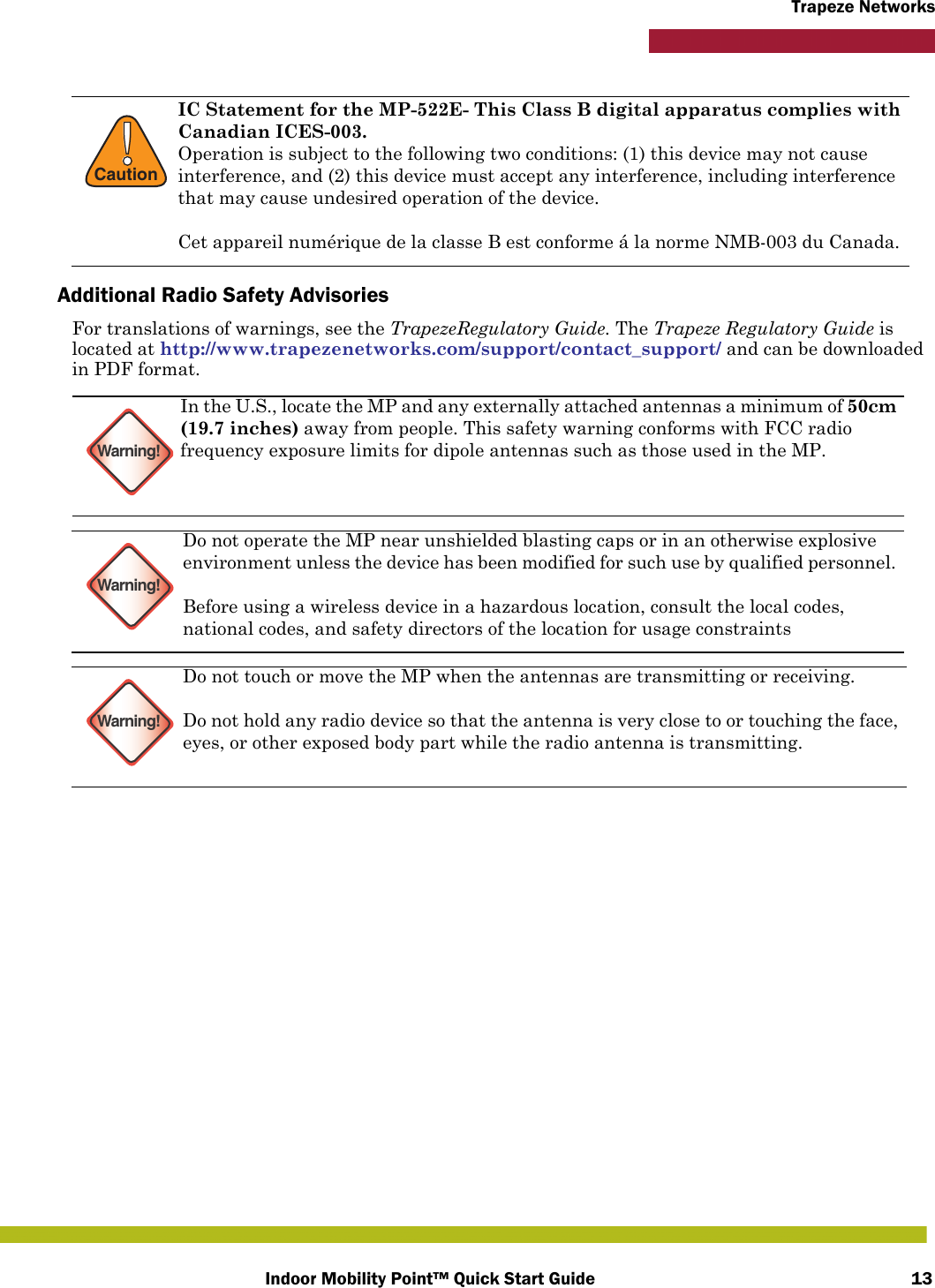 Indoor Mobility Point™ Quick Start Guide 13Trapeze NetworksAdditional Radio Safety AdvisoriesFor translations of warnings, see the TrapezeRegulatory Guide. The Trapeze Regulatory Guide is located at http://www.trapezenetworks.com/support/contact_support/ and can be downloaded in PDF format.    !CautionIC Statement for the MP-522E- This Class B digital apparatus complies with Canadian ICES-003.Operation is subject to the following two conditions: (1) this device may not cause interference, and (2) this device must accept any interference, including interference that may cause undesired operation of the device.Cet appareil numérique de la classe B est conforme á la norme NMB-003 du Canada.Warning!In the U.S., locate the MP and any externally attached antennas a minimum of 50cm (19.7 inches) away from people. This safety warning conforms with FCC radio frequency exposure limits for dipole antennas such as those used in the MP. Warning!Do not operate the MP near unshielded blasting caps or in an otherwise explosive environment unless the device has been modified for such use by qualified personnel. Before using a wireless device in a hazardous location, consult the local codes, national codes, and safety directors of the location for usage constraintsWarning!Do not touch or move the MP when the antennas are transmitting or receiving.Do not hold any radio device so that the antenna is very close to or touching the face, eyes, or other exposed body part while the radio antenna is transmitting.