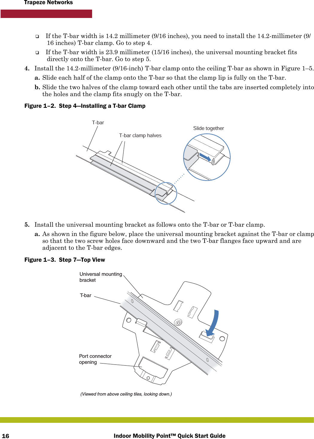 Indoor Mobility Point™ Quick Start Guide16Trapeze Networks❑If the T-bar width is 14.2 millimeter (9/16 inches), you need to install the 14.2-millimeter (9/16 inches) T-bar clamp. Go to step 4.❑If the T-bar width is 23.9 millimeter (15/16 inches), the universal mounting bracket fits directly onto the T-bar. Go to step 5.   4. Install the 14.2-millimeter (9/16-inch) T-bar clamp onto the ceiling T-bar as shown in Figure 1–5. a. Slide each half of the clamp onto the T-bar so that the clamp lip is fully on the T-bar. b. Slide the two halves of the clamp toward each other until the tabs are inserted completely into the holes and the clamp fits snugly on the T-bar.Figure 1–2.  Step 4—Installing a T-bar Clamp   5. Install the universal mounting bracket as follows onto the T-bar or T-bar clamp. a. As shown in the figure below, place the universal mounting bracket against the T-bar or clamp so that the two screw holes face downward and the two T-bar flanges face upward and are adjacent to the T-bar edges. Figure 1–3.  Step 7—Top View   T-barT-bar clamp halvesSlide togetherT-bar(Viewed from above ceiling tiles, looking down.)Universal mountingbracketPort connectoropening