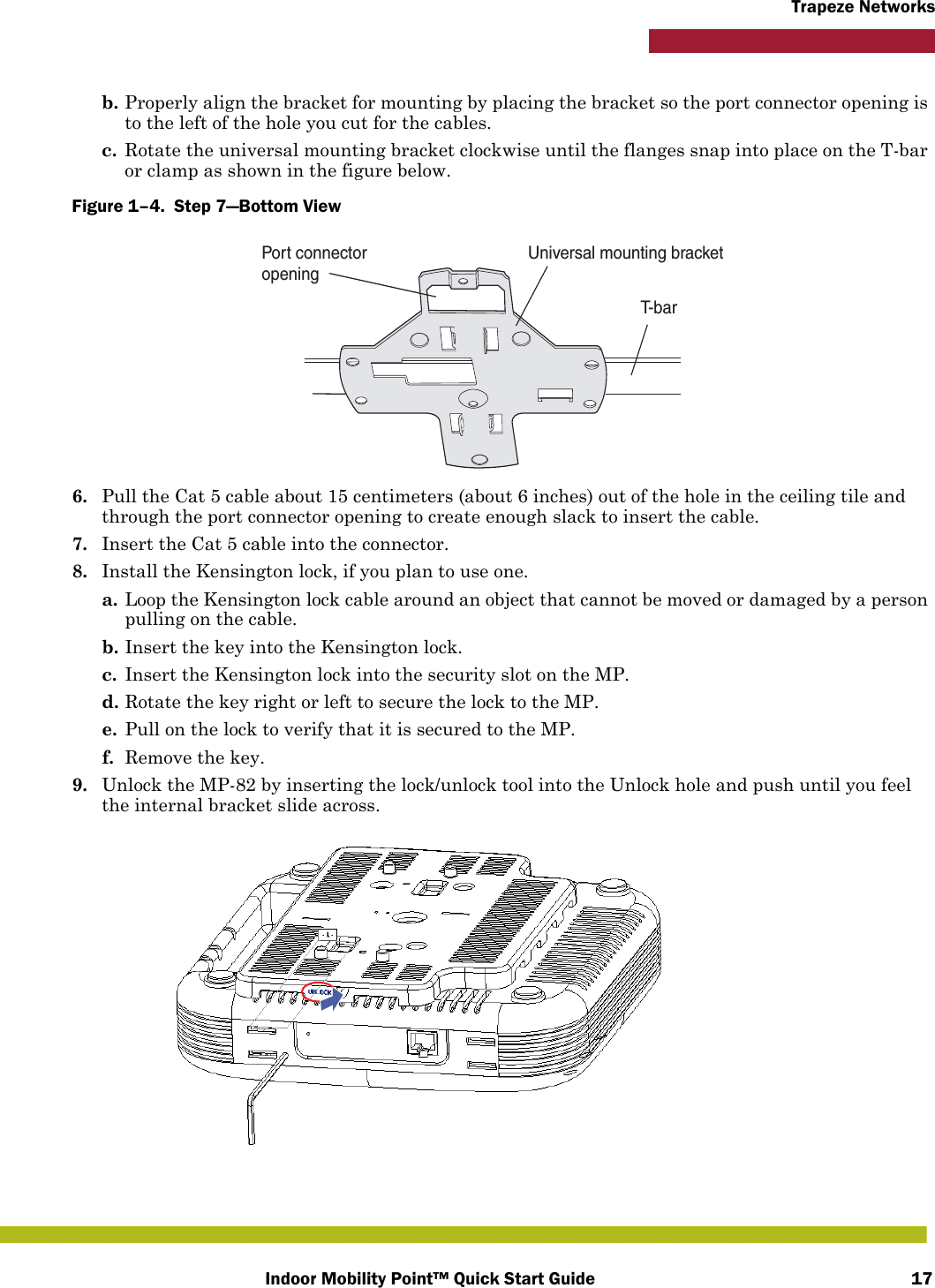 Indoor Mobility Point™ Quick Start Guide 17Trapeze Networksb. Properly align the bracket for mounting by placing the bracket so the port connector opening is to the left of the hole you cut for the cables.  c. Rotate the universal mounting bracket clockwise until the flanges snap into place on the T-bar or clamp as shown in the figure below.Figure 1–4.  Step 7—Bottom View   6. Pull the Cat 5 cable about 15 centimeters (about 6 inches) out of the hole in the ceiling tile and through the port connector opening to create enough slack to insert the cable. 7. Insert the Cat 5 cable into the connector.8. Install the Kensington lock, if you plan to use one.a. Loop the Kensington lock cable around an object that cannot be moved or damaged by a person pulling on the cable.b. Insert the key into the Kensington lock.c. Insert the Kensington lock into the security slot on the MP.d. Rotate the key right or left to secure the lock to the MP. e. Pull on the lock to verify that it is secured to the MP.f. Remove the key.9. Unlock the MP-82 by inserting the lock/unlock tool into the Unlock hole and push until you feel the internal bracket slide across.T- b a rUniversal mounting bracketPort connectoropening