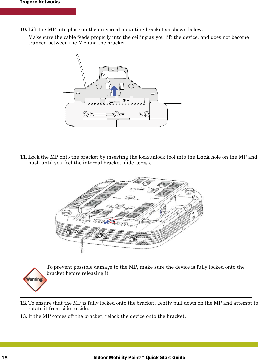 Indoor Mobility Point™ Quick Start Guide18Trapeze Networks10. Lift the MP into place on the universal mounting bracket as shown below. Make sure the cable feeds properly into the ceiling as you lift the device, and does not become trapped between the MP and the bracket.11. Lock the MP onto the bracket by inserting the lock/unlock tool into the Lock hole on the MP and push until you feel the internal bracket slide across.12. To ensure that the MP is fully locked onto the bracket, gently pull down on the MP and attempt to rotate it from side to side.13. If the MP comes off the bracket, relock the device onto the bracket.Warning!To prevent possible damage to the MP, make sure the device is fully locked onto the bracket before releasing it.