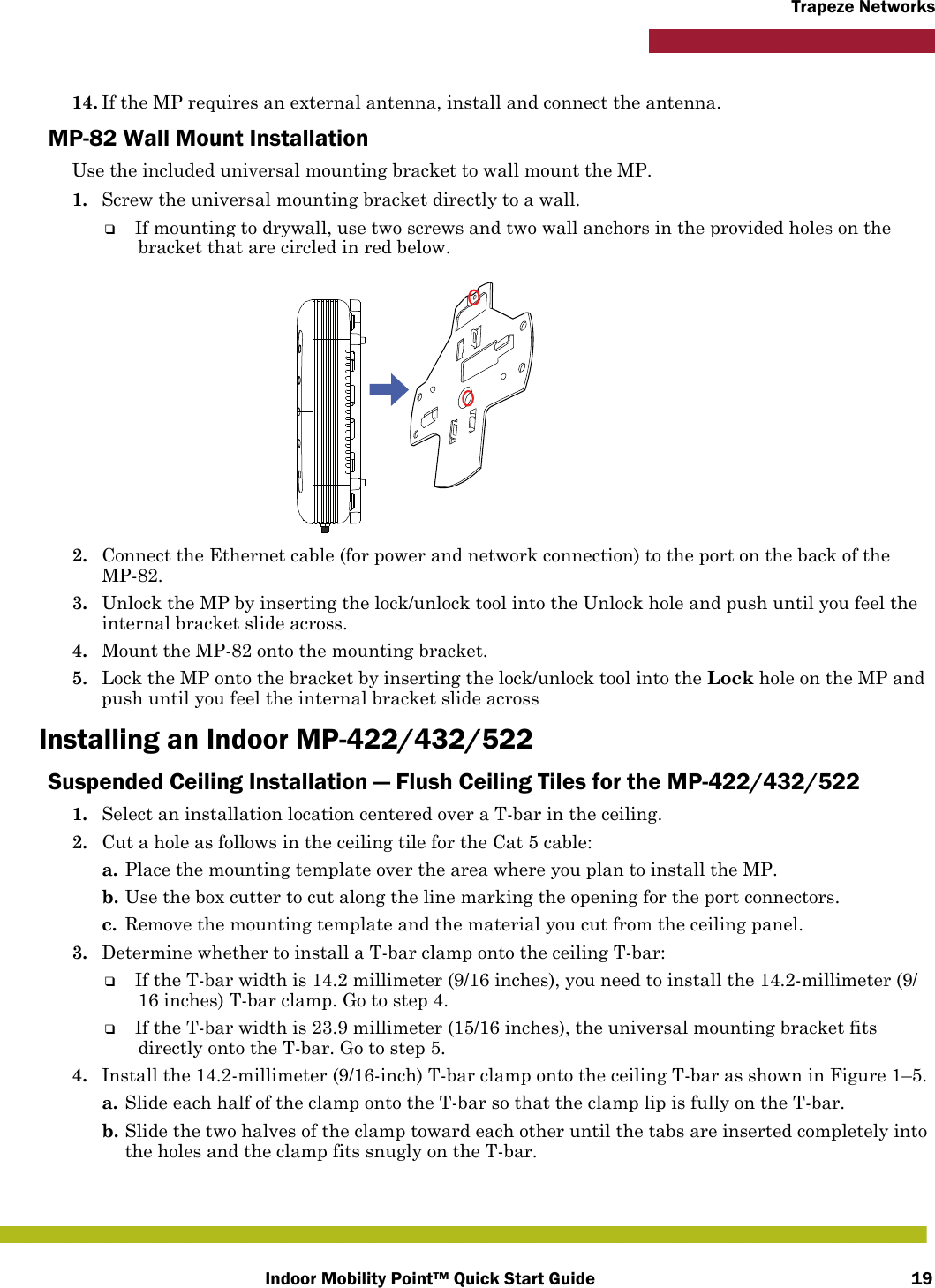 Indoor Mobility Point™ Quick Start Guide 19Trapeze Networks14. If the MP requires an external antenna, install and connect the antenna.MP-82 Wall Mount InstallationUse the included universal mounting bracket to wall mount the MP.1. Screw the universal mounting bracket directly to a wall.❑If mounting to drywall, use two screws and two wall anchors in the provided holes on the bracket that are circled in red below.2. Connect the Ethernet cable (for power and network connection) to the port on the back of the MP-82.3. Unlock the MP by inserting the lock/unlock tool into the Unlock hole and push until you feel the internal bracket slide across.4. Mount the MP-82 onto the mounting bracket.5. Lock the MP onto the bracket by inserting the lock/unlock tool into the Lock hole on the MP and push until you feel the internal bracket slide acrossInstalling an Indoor MP-422/432/522Suspended Ceiling Installation — Flush Ceiling Tiles for the MP-422/432/5221. Select an installation location centered over a T-bar in the ceiling.2. Cut a hole as follows in the ceiling tile for the Cat 5 cable:a. Place the mounting template over the area where you plan to install the MP.b. Use the box cutter to cut along the line marking the opening for the port connectors.c. Remove the mounting template and the material you cut from the ceiling panel.3. Determine whether to install a T-bar clamp onto the ceiling T-bar:❑If the T-bar width is 14.2 millimeter (9/16 inches), you need to install the 14.2-millimeter (9/16 inches) T-bar clamp. Go to step 4.❑If the T-bar width is 23.9 millimeter (15/16 inches), the universal mounting bracket fits directly onto the T-bar. Go to step 5.   4. Install the 14.2-millimeter (9/16-inch) T-bar clamp onto the ceiling T-bar as shown in Figure 1–5. a. Slide each half of the clamp onto the T-bar so that the clamp lip is fully on the T-bar. b. Slide the two halves of the clamp toward each other until the tabs are inserted completely into the holes and the clamp fits snugly on the T-bar.