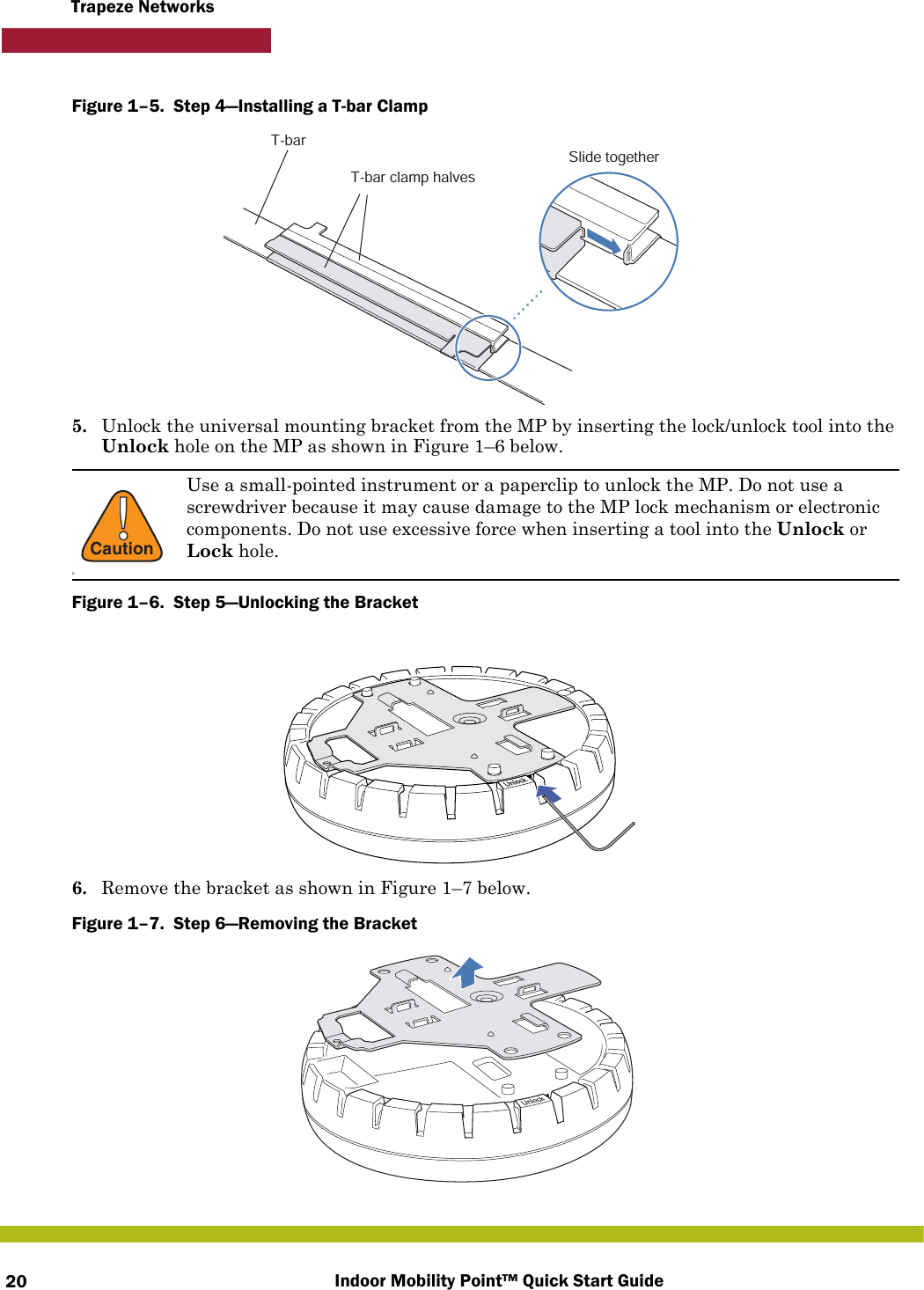 Indoor Mobility Point™ Quick Start Guide20Trapeze NetworksFigure 1–5.  Step 4—Installing a T-bar Clamp   5. Unlock the universal mounting bracket from the MP by inserting the lock/unlock tool into the Unlock hole on the MP as shown in Figure 1–6 below.Figure 1–6.  Step 5—Unlocking the Bracket6. Remove the bracket as shown in Figure 1–7 below.Figure 1–7.  Step 6—Removing the Bracket   !CautionDUse a small-pointed instrument or a paperclip to unlock the MP. Do not use a screwdriver because it may cause damage to the MP lock mechanism or electronic components. Do not use excessive force when inserting a tool into the Unlock or Lock hole.T-barT-bar clamp halvesSlide together