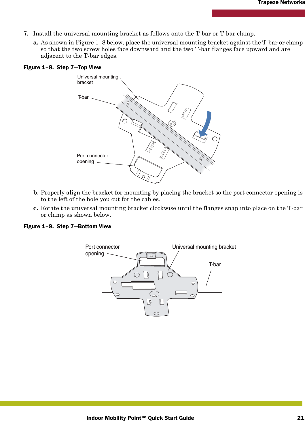 Indoor Mobility Point™ Quick Start Guide 21Trapeze Networks7. Install the universal mounting bracket as follows onto the T-bar or T-bar clamp. a. As shown in Figure 1–8 below, place the universal mounting bracket against the T-bar or clamp so that the two screw holes face downward and the two T-bar flanges face upward and are adjacent to the T-bar edges. Figure 1–8.  Step 7—Top View   b. Properly align the bracket for mounting by placing the bracket so the port connector opening is to the left of the hole you cut for the cables.  c. Rotate the universal mounting bracket clockwise until the flanges snap into place on the T-bar or clamp as shown below.Figure 1–9.  Step 7—Bottom View   T-barUniversal mountingbracketPort connectoropeningT- b a rUniversal mounting bracketPort connectoropening