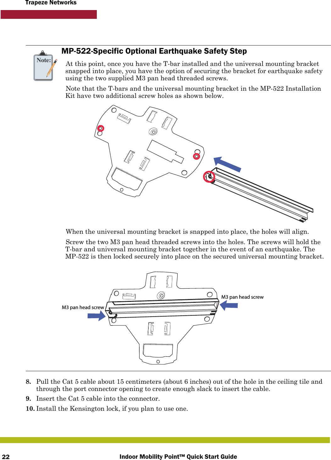 Indoor Mobility Point™ Quick Start Guide22Trapeze Networks8. Pull the Cat 5 cable about 15 centimeters (about 6 inches) out of the hole in the ceiling tile and through the port connector opening to create enough slack to insert the cable. 9. Insert the Cat 5 cable into the connector.10. Install the Kensington lock, if you plan to use one.Note:MP-522-Specific Optional Earthquake Safety StepAt this point, once you have the T-bar installed and the universal mounting bracket snapped into place, you have the option of securing the bracket for earthquake safety using the two supplied M3 pan head threaded screws.Note that the T-bars and the universal mounting bracket in the MP-522 Installation Kit have two additional screw holes as shown below.When the universal mounting bracket is snapped into place, the holes will align.Screw the two M3 pan head threaded screws into the holes. The screws will hold the T-bar and universal mounting bracket together in the event of an earthquake. The MP-522 is then locked securely into place on the secured universal mounting bracket.M3 pan head screwM3 pan head screw