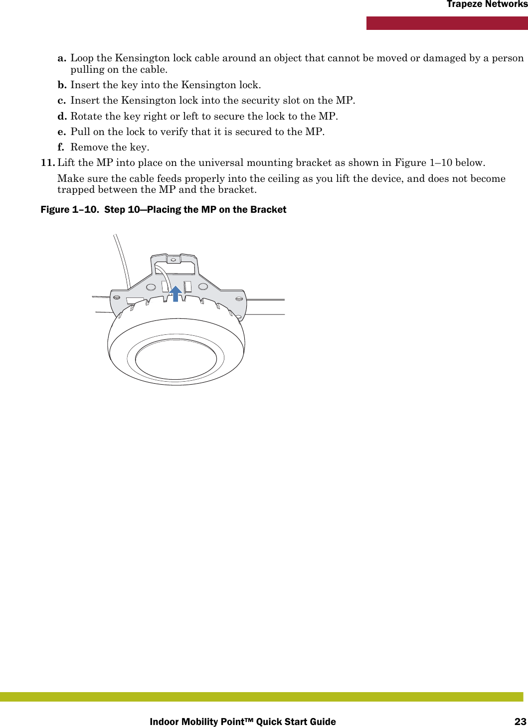 Indoor Mobility Point™ Quick Start Guide 23Trapeze Networksa. Loop the Kensington lock cable around an object that cannot be moved or damaged by a person pulling on the cable.b. Insert the key into the Kensington lock.c. Insert the Kensington lock into the security slot on the MP.d. Rotate the key right or left to secure the lock to the MP. e. Pull on the lock to verify that it is secured to the MP.f. Remove the key.11. Lift the MP into place on the universal mounting bracket as shown in Figure 1–10 below. Make sure the cable feeds properly into the ceiling as you lift the device, and does not become trapped between the MP and the bracket.Figure 1–10.  Step 10—Placing the MP on the Bracket   