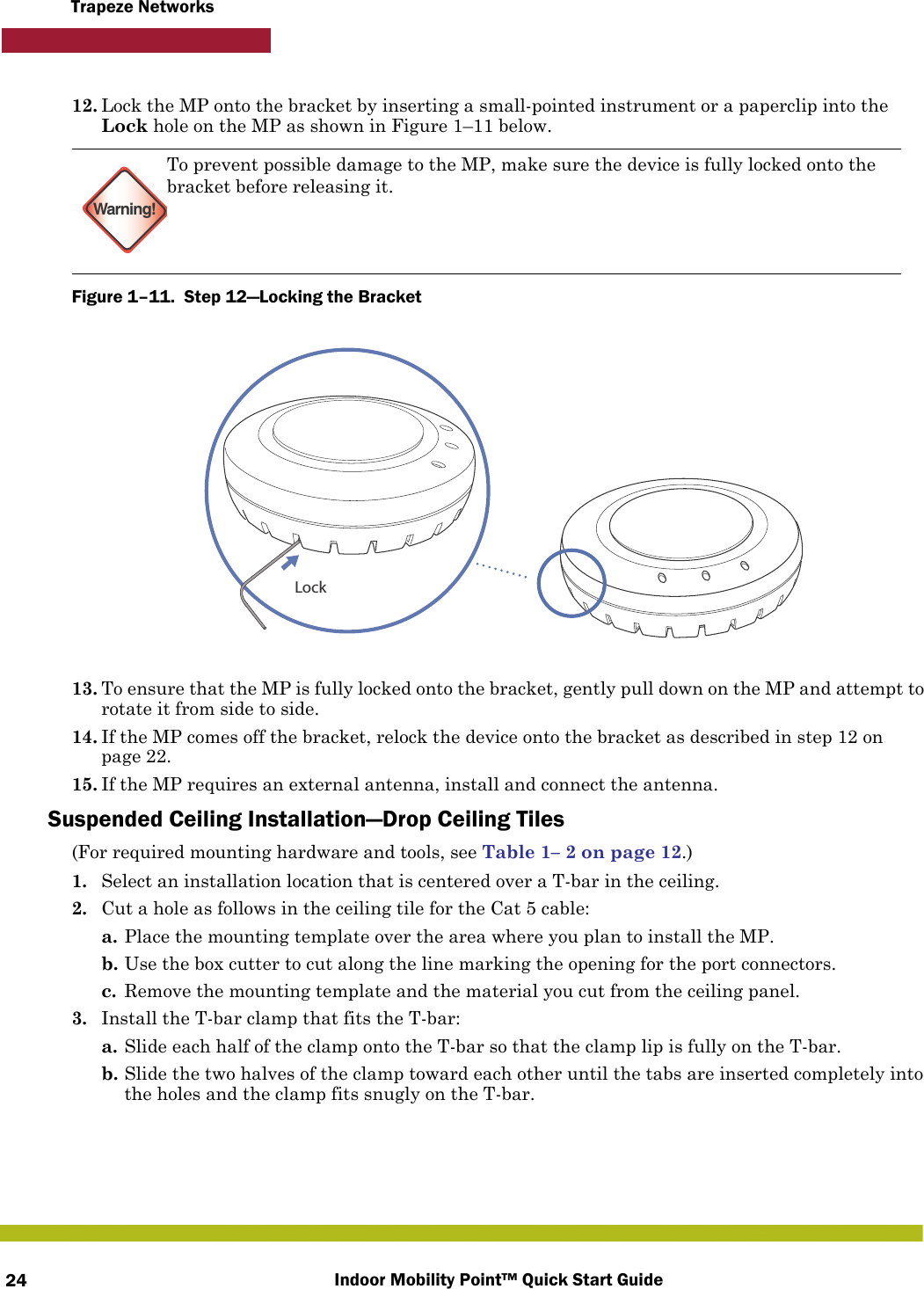 Indoor Mobility Point™ Quick Start Guide24Trapeze Networks12. Lock the MP onto the bracket by inserting a small-pointed instrument or a paperclip into the Lock hole on the MP as shown in Figure 1–11 below.Figure 1–11.  Step 12—Locking the Bracket   13. To ensure that the MP is fully locked onto the bracket, gently pull down on the MP and attempt to rotate it from side to side.14. If the MP comes off the bracket, relock the device onto the bracket as described in step 12 on page 22.15. If the MP requires an external antenna, install and connect the antenna.Suspended Ceiling Installation—Drop Ceiling Tiles(For required mounting hardware and tools, see Table 1– 2 on page 12.)1. Select an installation location that is centered over a T-bar in the ceiling.2. Cut a hole as follows in the ceiling tile for the Cat 5 cable:a. Place the mounting template over the area where you plan to install the MP.b. Use the box cutter to cut along the line marking the opening for the port connectors.c. Remove the mounting template and the material you cut from the ceiling panel.3. Install the T-bar clamp that fits the T-bar: a. Slide each half of the clamp onto the T-bar so that the clamp lip is fully on the T-bar. b. Slide the two halves of the clamp toward each other until the tabs are inserted completely into the holes and the clamp fits snugly on the T-bar.Warning!To prevent possible damage to the MP, make sure the device is fully locked onto the bracket before releasing it.Lock