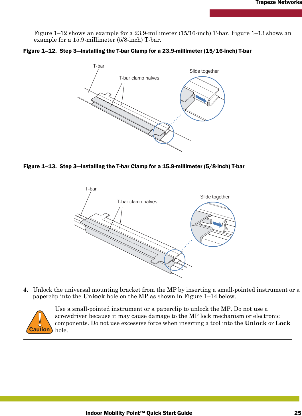 Indoor Mobility Point™ Quick Start Guide 25Trapeze NetworksFigure 1–12 shows an example for a 23.9-millimeter (15/16-inch) T-bar. Figure 1–13 shows an example for a 15.9-millimeter (5/8-inch) T-bar.Figure 1–12.  Step 3—Installing the T-bar Clamp for a 23.9-millimeter (15/16-inch) T-bar   Figure 1–13.  Step 3—Installing the T-bar Clamp for a 15.9-millimeter (5/8-inch) T-bar   4. Unlock the universal mounting bracket from the MP by inserting a small-pointed instrument or a paperclip into the Unlock hole on the MP as shown in Figure 1–14 below. !CautionUse a small-pointed instrument or a paperclip to unlock the MP. Do not use a screwdriver because it may cause damage to the MP lock mechanism or electronic components. Do not use excessive force when inserting a tool into the Unlock or Lock hole. T-barT-bar clamp halvesSlide togetherT-barT-bar clamp halvesSlide together