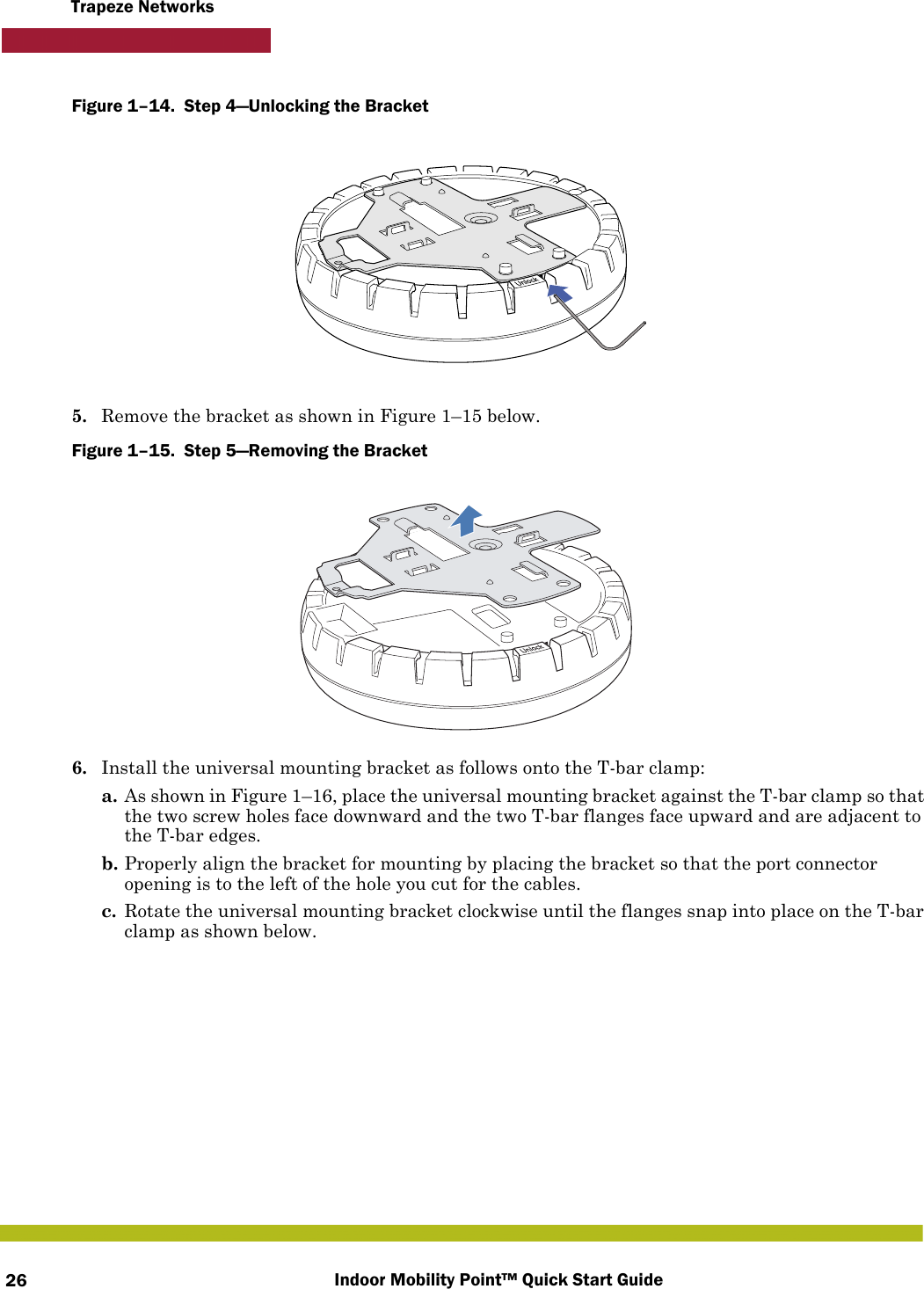 Indoor Mobility Point™ Quick Start Guide26Trapeze NetworksFigure 1–14.  Step 4—Unlocking the Bracket   5. Remove the bracket as shown in Figure 1–15 below.Figure 1–15.  Step 5—Removing the Bracket   6. Install the universal mounting bracket as follows onto the T-bar clamp:  a. As shown in Figure 1–16, place the universal mounting bracket against the T-bar clamp so that the two screw holes face downward and the two T-bar flanges face upward and are adjacent to the T-bar edges. b. Properly align the bracket for mounting by placing the bracket so that the port connector opening is to the left of the hole you cut for the cables.c. Rotate the universal mounting bracket clockwise until the flanges snap into place on the T-bar clamp as shown below.