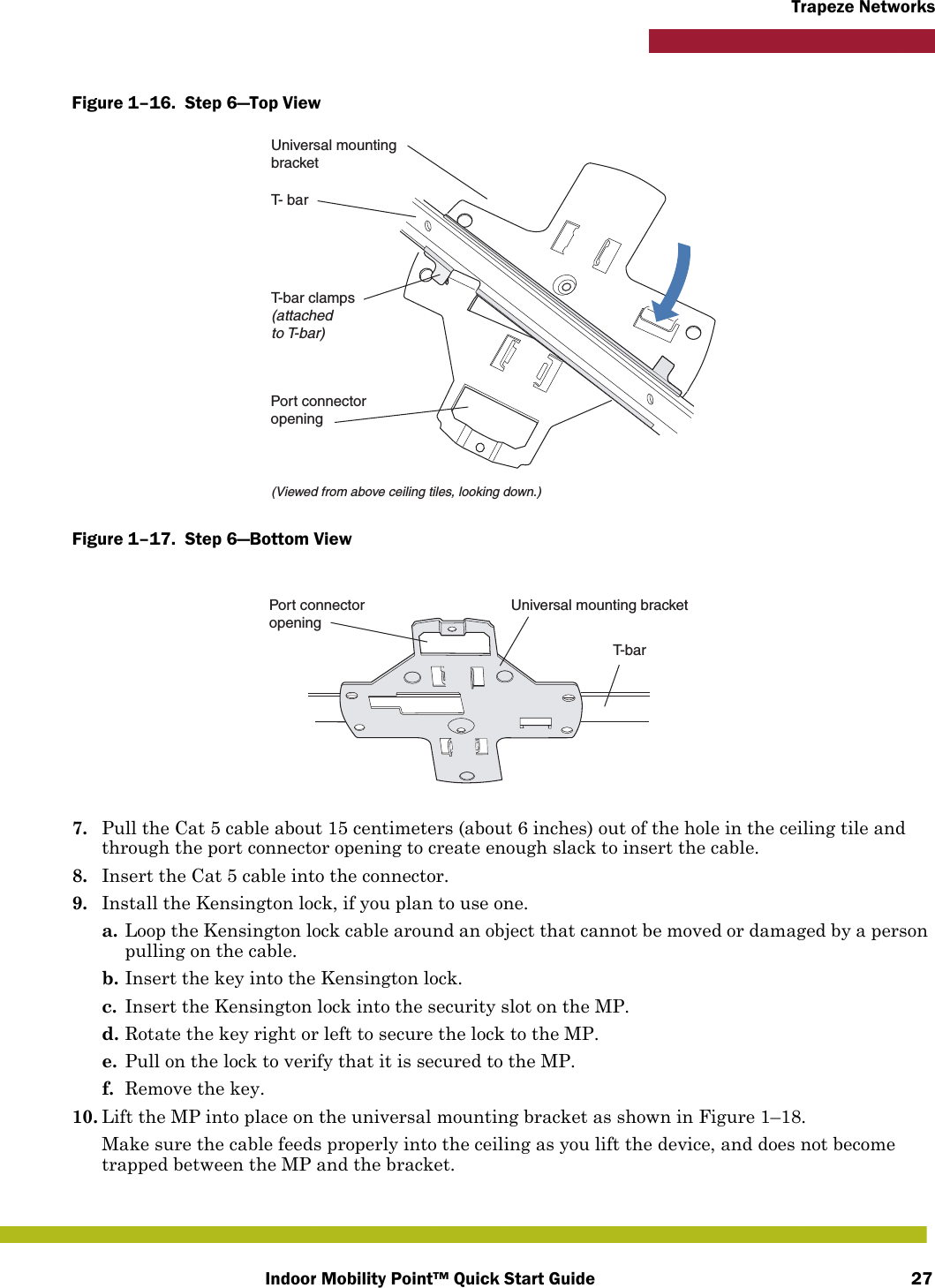 Indoor Mobility Point™ Quick Start Guide 27Trapeze NetworksFigure 1–16.  Step 6—Top View   Figure 1–17.  Step 6—Bottom View   7. Pull the Cat 5 cable about 15 centimeters (about 6 inches) out of the hole in the ceiling tile and through the port connector opening to create enough slack to insert the cable. 8. Insert the Cat 5 cable into the connector.9. Install the Kensington lock, if you plan to use one.a. Loop the Kensington lock cable around an object that cannot be moved or damaged by a person pulling on the cable.b. Insert the key into the Kensington lock.c. Insert the Kensington lock into the security slot on the MP.d. Rotate the key right or left to secure the lock to the MP. e. Pull on the lock to verify that it is secured to the MP.f. Remove the key.10. Lift the MP into place on the universal mounting bracket as shown in Figure 1–18. Make sure the cable feeds properly into the ceiling as you lift the device, and does not become trapped between the MP and the bracket.T- barT-bar clamps(attachedto T-bar)Universal mountingbracket(Viewed from above ceiling tiles, looking down.)Port connectoropeningT- b a rUniversal mounting bracketPort connectoropening