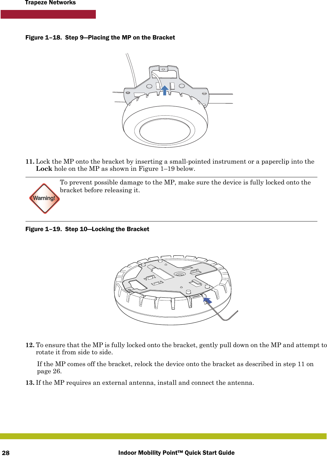 Indoor Mobility Point™ Quick Start Guide28Trapeze NetworksFigure 1–18.  Step 9—Placing the MP on the Bracket   11. Lock the MP onto the bracket by inserting a small-pointed instrument or a paperclip into the Lock hole on the MP as shown in Figure 1–19 below. Figure 1–19.  Step 10—Locking the Bracket   12. To ensure that the MP is fully locked onto the bracket, gently pull down on the MP and attempt to rotate it from side to side.If the MP comes off the bracket, relock the device onto the bracket as described in step 11 on page 26.13. If the MP requires an external antenna, install and connect the antenna.Warning!To prevent possible damage to the MP, make sure the device is fully locked onto the bracket before releasing it.