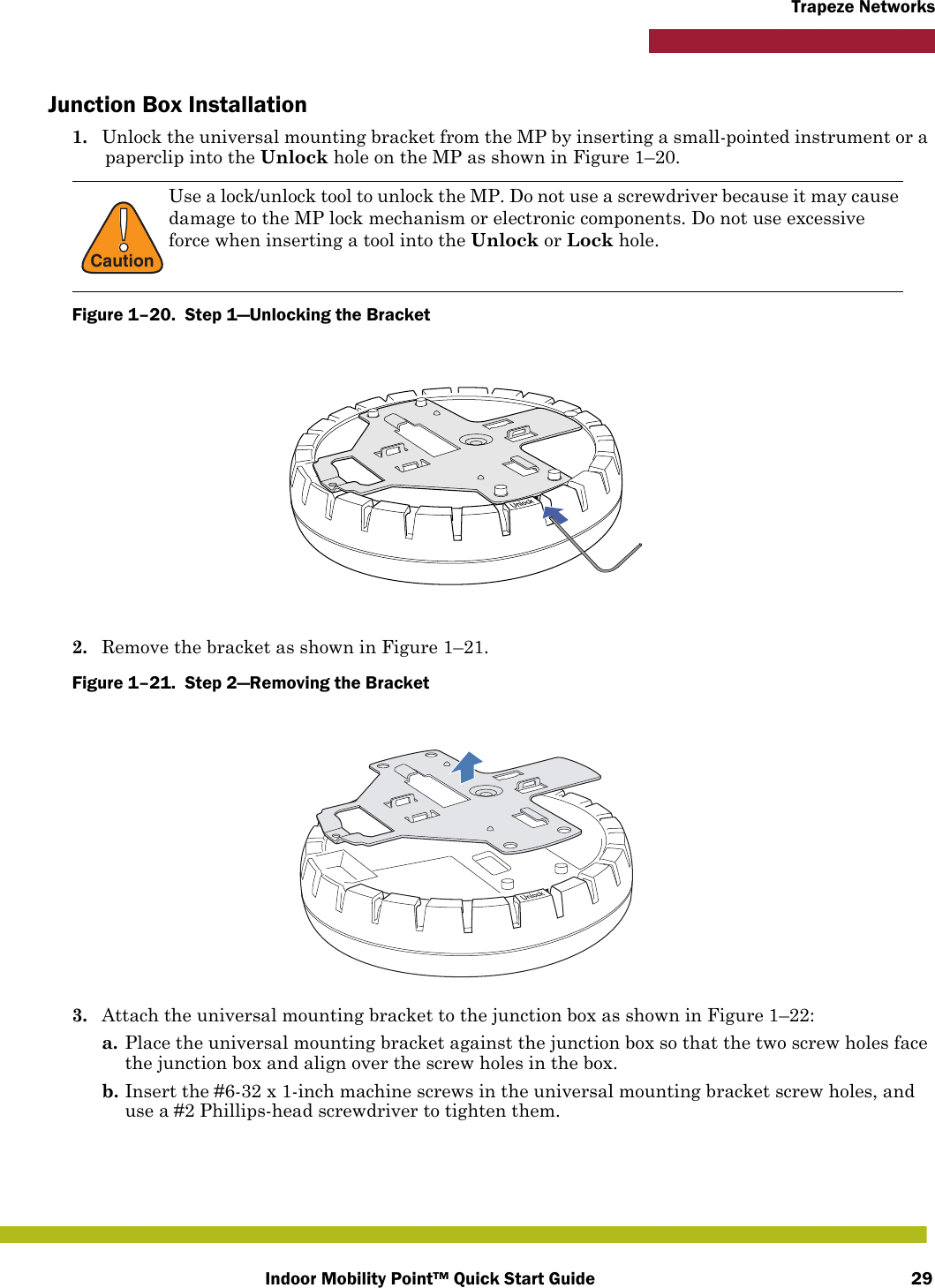 Indoor Mobility Point™ Quick Start Guide 29Trapeze NetworksJunction Box Installation1. Unlock the universal mounting bracket from the MP by inserting a small-pointed instrument or a paperclip into the Unlock hole on the MP as shown in Figure 1–20.Figure 1–20.  Step 1—Unlocking the Bracket   2. Remove the bracket as shown in Figure 1–21.Figure 1–21.  Step 2—Removing the Bracket   3. Attach the universal mounting bracket to the junction box as shown in Figure 1–22:a. Place the universal mounting bracket against the junction box so that the two screw holes face the junction box and align over the screw holes in the box.b. Insert the #6-32 x 1-inch machine screws in the universal mounting bracket screw holes, and use a #2 Phillips-head screwdriver to tighten them.  !CautionUse a lock/unlock tool to unlock the MP. Do not use a screwdriver because it may cause damage to the MP lock mechanism or electronic components. Do not use excessive force when inserting a tool into the Unlock or Lock hole. 