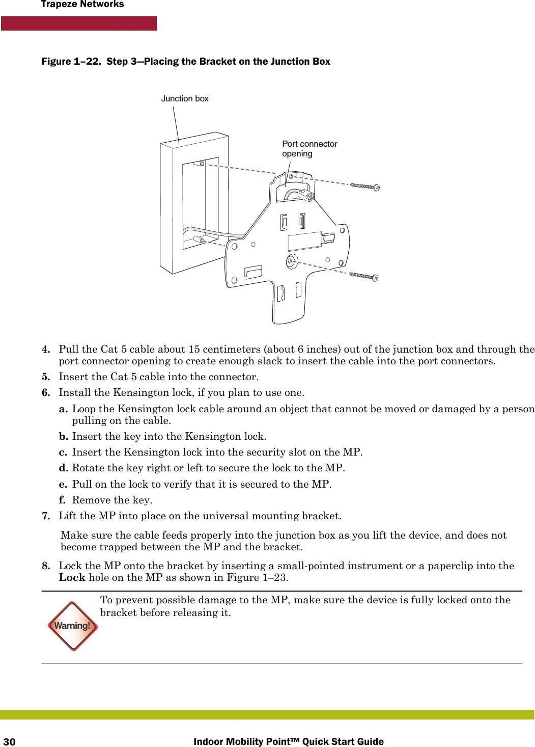 Indoor Mobility Point™ Quick Start Guide30Trapeze NetworksFigure 1–22.  Step 3—Placing the Bracket on the Junction Box   4. Pull the Cat 5 cable about 15 centimeters (about 6 inches) out of the junction box and through the port connector opening to create enough slack to insert the cable into the port connectors. 5. Insert the Cat 5 cable into the connector. 6. Install the Kensington lock, if you plan to use one.a. Loop the Kensington lock cable around an object that cannot be moved or damaged by a person pulling on the cable.b. Insert the key into the Kensington lock.c. Insert the Kensington lock into the security slot on the MP.d. Rotate the key right or left to secure the lock to the MP. e. Pull on the lock to verify that it is secured to the MP.f. Remove the key.7. Lift the MP into place on the universal mounting bracket. Make sure the cable feeds properly into the junction box as you lift the device, and does not become trapped between the MP and the bracket.8. Lock the MP onto the bracket by inserting a small-pointed instrument or a paperclip into the Lock hole on the MP as shown in Figure 1–23. Warning!To prevent possible damage to the MP, make sure the device is fully locked onto the bracket before releasing it.Junction boxPort connectoropening