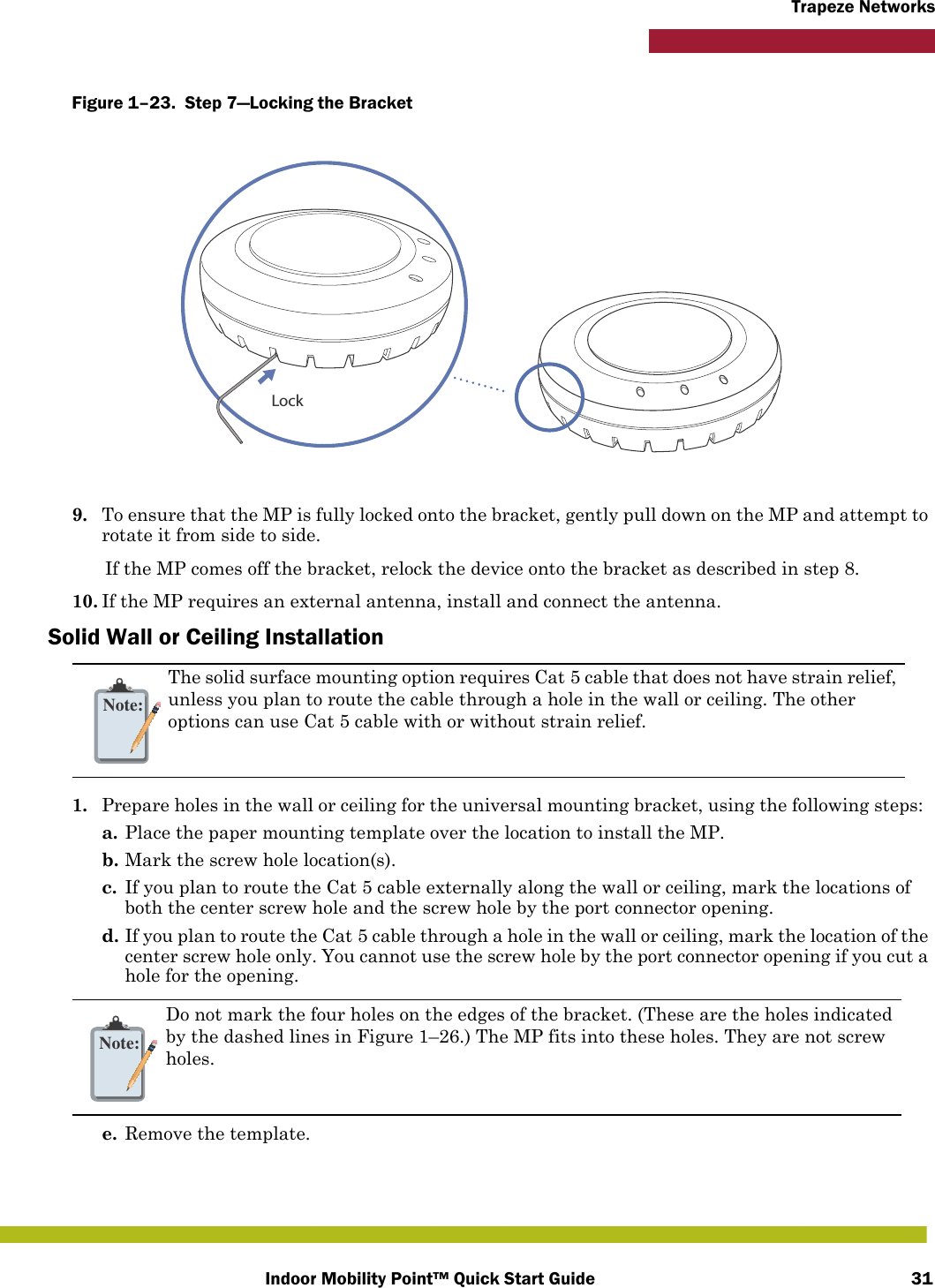 Indoor Mobility Point™ Quick Start Guide 31Trapeze NetworksFigure 1–23.  Step 7—Locking the Bracket   9. To ensure that the MP is fully locked onto the bracket, gently pull down on the MP and attempt to rotate it from side to side.If the MP comes off the bracket, relock the device onto the bracket as described in step 8.10. If the MP requires an external antenna, install and connect the antenna.Solid Wall or Ceiling Installation1. Prepare holes in the wall or ceiling for the universal mounting bracket, using the following steps:  a. Place the paper mounting template over the location to install the MP.b. Mark the screw hole location(s).c. If you plan to route the Cat 5 cable externally along the wall or ceiling, mark the locations of both the center screw hole and the screw hole by the port connector opening. d. If you plan to route the Cat 5 cable through a hole in the wall or ceiling, mark the location of the center screw hole only. You cannot use the screw hole by the port connector opening if you cut a hole for the opening. e. Remove the template.Note:The solid surface mounting option requires Cat 5 cable that does not have strain relief, unless you plan to route the cable through a hole in the wall or ceiling. The other options can use Cat 5 cable with or without strain relief.Note:Do not mark the four holes on the edges of the bracket. (These are the holes indicated by the dashed lines in Figure 1–26.) The MP fits into these holes. They are not screw holes.Lock