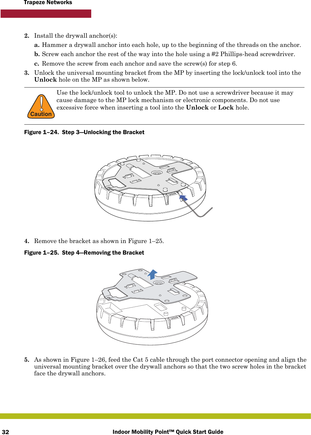 Indoor Mobility Point™ Quick Start Guide32Trapeze Networks2. Install the drywall anchor(s):a. Hammer a drywall anchor into each hole, up to the beginning of the threads on the anchor.b. Screw each anchor the rest of the way into the hole using a #2 Phillips-head screwdriver.c. Remove the screw from each anchor and save the screw(s) for step 6.3. Unlock the universal mounting bracket from the MP by inserting the lock/unlock tool into the Unlock hole on the MP as shown below.Figure 1–24.  Step 3—Unlocking the Bracket   4. Remove the bracket as shown in Figure 1–25.Figure 1–25.  Step 4—Removing the Bracket   5. As shown in Figure 1–26, feed the Cat 5 cable through the port connector opening and align the universal mounting bracket over the drywall anchors so that the two screw holes in the bracket face the drywall anchors.!CautionUse the lock/unlock tool to unlock the MP. Do not use a screwdriver because it may cause damage to the MP lock mechanism or electronic components. Do not use excessive force when inserting a tool into the Unlock or Lock hole.