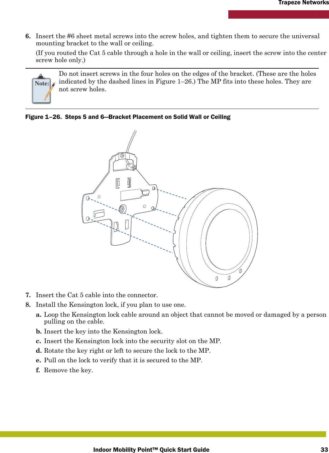 Indoor Mobility Point™ Quick Start Guide 33Trapeze Networks6. Insert the #6 sheet metal screws into the screw holes, and tighten them to secure the universal mounting bracket to the wall or ceiling. (If you routed the Cat 5 cable through a hole in the wall or ceiling, insert the screw into the center screw hole only.)Figure 1–26.  Steps 5 and 6—Bracket Placement on Solid Wall or Ceiling   7. Insert the Cat 5 cable into the connector.8. Install the Kensington lock, if you plan to use one.a. Loop the Kensington lock cable around an object that cannot be moved or damaged by a person pulling on the cable.b. Insert the key into the Kensington lock.c. Insert the Kensington lock into the security slot on the MP.d. Rotate the key right or left to secure the lock to the MP. e. Pull on the lock to verify that it is secured to the MP.f. Remove the key.Note:Do not insert screws in the four holes on the edges of the bracket. (These are the holes indicated by the dashed lines in Figure 1–26.) The MP fits into these holes. They are not screw holes.