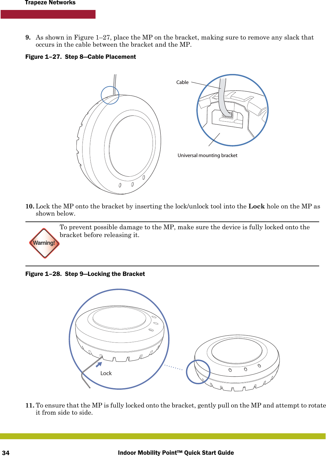 Indoor Mobility Point™ Quick Start Guide34Trapeze Networks9. As shown in Figure 1–27, place the MP on the bracket, making sure to remove any slack that occurs in the cable between the bracket and the MP.Figure 1–27.  Step 8—Cable Placement   10. Lock the MP onto the bracket by inserting the lock/unlock tool into the Lock hole on the MP as shown below.Figure 1–28.  Step 9—Locking the Bracket   11. To ensure that the MP is fully locked onto the bracket, gently pull on the MP and attempt to rotate it from side to side.Warning!To prevent possible damage to the MP, make sure the device is fully locked onto the bracket before releasing it.Universal mounting bracketCableLock