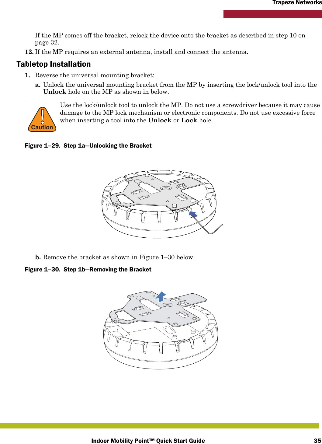 Indoor Mobility Point™ Quick Start Guide 35Trapeze NetworksIf the MP comes off the bracket, relock the device onto the bracket as described in step 10 on page 32.12. If the MP requires an external antenna, install and connect the antenna. Tabletop Installation1. Reverse the universal mounting bracket:  a. Unlock the universal mounting bracket from the MP by inserting the lock/unlock tool into the Unlock hole on the MP as shown in below.Figure 1–29.  Step 1a—Unlocking the Bracket   b. Remove the bracket as shown in Figure 1–30 below.Figure 1–30.  Step 1b—Removing the Bracket   !CautionUse the lock/unlock tool to unlock the MP. Do not use a screwdriver because it may cause damage to the MP lock mechanism or electronic components. Do not use excessive force when inserting a tool into the Unlock or Lock hole. 