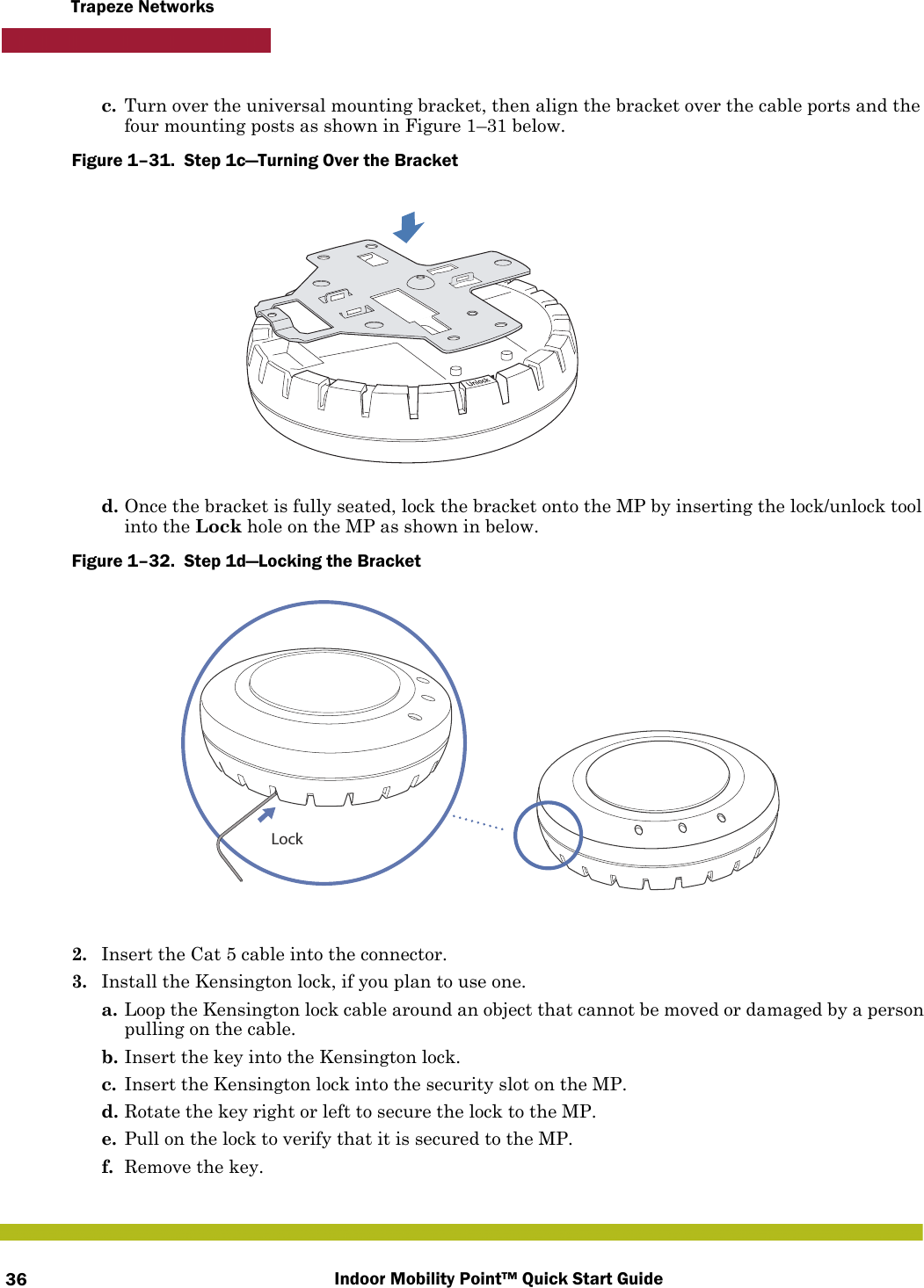 Indoor Mobility Point™ Quick Start Guide36Trapeze Networksc. Turn over the universal mounting bracket, then align the bracket over the cable ports and the four mounting posts as shown in Figure 1–31 below.Figure 1–31.  Step 1c—Turning Over the Bracket   d. Once the bracket is fully seated, lock the bracket onto the MP by inserting the lock/unlock tool into the Lock hole on the MP as shown in below.Figure 1–32.  Step 1d—Locking the Bracket      2. Insert the Cat 5 cable into the connector.3. Install the Kensington lock, if you plan to use one.a. Loop the Kensington lock cable around an object that cannot be moved or damaged by a person pulling on the cable.b. Insert the key into the Kensington lock.c. Insert the Kensington lock into the security slot on the MP.d. Rotate the key right or left to secure the lock to the MP. e. Pull on the lock to verify that it is secured to the MP.f. Remove the key.Lock