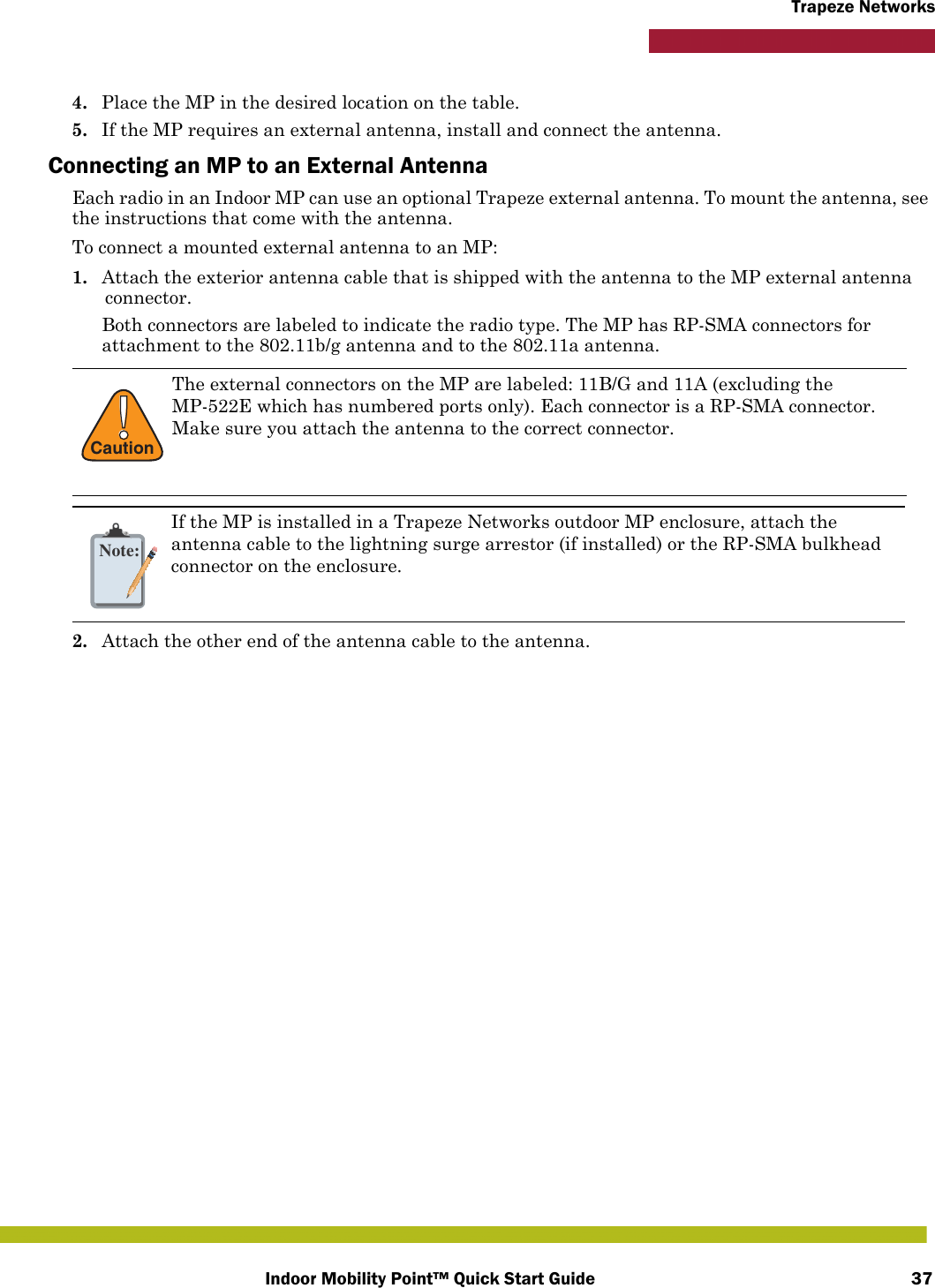Indoor Mobility Point™ Quick Start Guide 37Trapeze Networks4. Place the MP in the desired location on the table.5. If the MP requires an external antenna, install and connect the antenna.Connecting an MP to an External AntennaEach radio in an Indoor MP can use an optional Trapeze external antenna. To mount the antenna, see the instructions that come with the antenna. To connect a mounted external antenna to an MP:1. Attach the exterior antenna cable that is shipped with the antenna to the MP external antenna connector.Both connectors are labeled to indicate the radio type. The MP has RP-SMA connectors for attachment to the 802.11b/g antenna and to the 802.11a antenna. 2. Attach the other end of the antenna cable to the antenna.!CautionThe external connectors on the MP are labeled: 11B/G and 11A (excluding the MP-522E which has numbered ports only). Each connector is a RP-SMA connector. Make sure you attach the antenna to the correct connector.Note:If the MP is installed in a Trapeze Networks outdoor MP enclosure, attach the antenna cable to the lightning surge arrestor (if installed) or the RP-SMA bulkhead connector on the enclosure.