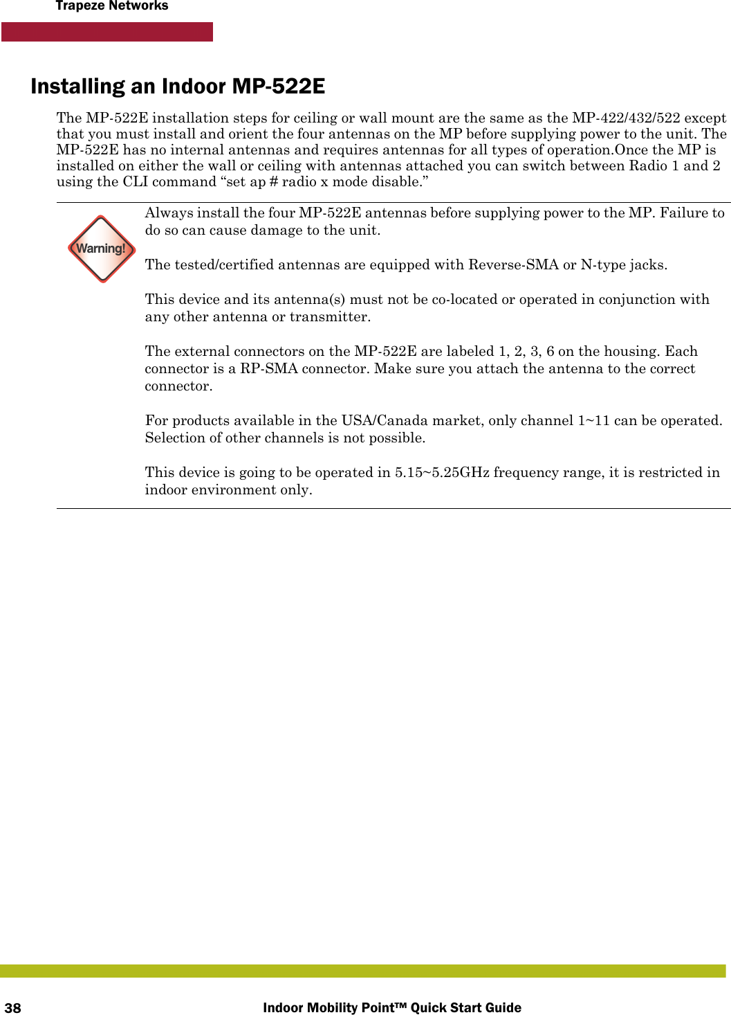 Indoor Mobility Point™ Quick Start Guide38Trapeze NetworksInstalling an Indoor MP-522EThe MP-522E installation steps for ceiling or wall mount are the same as the MP-422/432/522 except that you must install and orient the four antennas on the MP before supplying power to the unit. The MP-522E has no internal antennas and requires antennas for all types of operation.Once the MP is installed on either the wall or ceiling with antennas attached you can switch between Radio 1 and 2 using the CLI command “set ap # radio x mode disable.”  Warning!Always install the four MP-522E antennas before supplying power to the MP. Failure to do so can cause damage to the unit.The tested/certified antennas are equipped with Reverse-SMA or N-type jacks.This device and its antenna(s) must not be co-located or operated in conjunction with any other antenna or transmitter.The external connectors on the MP-522E are labeled 1, 2, 3, 6 on the housing. Each connector is a RP-SMA connector. Make sure you attach the antenna to the correct connector.For products available in the USA/Canada market, only channel 1~11 can be operated. Selection of other channels is not possible.This device is going to be operated in 5.15~5.25GHz frequency range, it is restricted in indoor environment only.