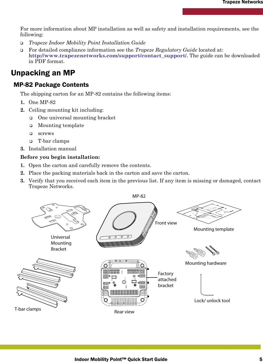 Indoor Mobility Point™ Quick Start Guide 5Trapeze NetworksFor more information about MP installation as well as safety and installation requirements, see the following:❑Trapeze Indoor Mobility Point Installation Guide❑For detailed compliance information see the Trapeze Regulatory Guide located at:http://www.trapezenetworks.com/support/contact_support/. The guide can be downloaded in PDF format.Unpacking an MPMP-82 Package ContentsThe shipping carton for an MP-82 contains the following items:1. One MP-822. Ceiling mounting kit including:❑One universal mounting bracket❑Mounting template❑screws❑T-bar clamps3. Installation manualBefore you begin installation:1. Open the carton and carefully remove the contents.2. Place the packing materials back in the carton and save the carton.3. Verify that you received each item in the previous list. If any item is missing or damaged, contact Trapeze Networks. MP-82Front viewRear viewUniversal Mounting BracketFactory attached bracketT-bar clamps Mounting hardware Mounting template Lock/ unlock tool 